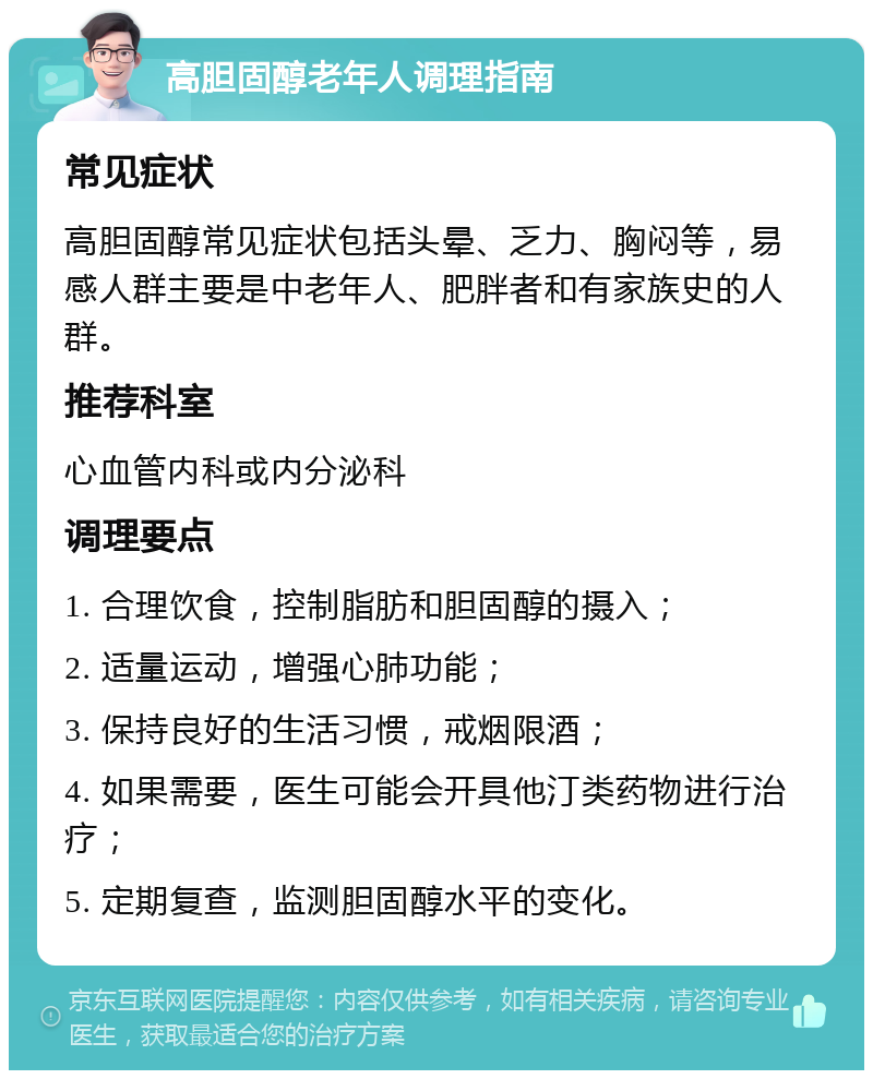 高胆固醇老年人调理指南 常见症状 高胆固醇常见症状包括头晕、乏力、胸闷等，易感人群主要是中老年人、肥胖者和有家族史的人群。 推荐科室 心血管内科或内分泌科 调理要点 1. 合理饮食，控制脂肪和胆固醇的摄入； 2. 适量运动，增强心肺功能； 3. 保持良好的生活习惯，戒烟限酒； 4. 如果需要，医生可能会开具他汀类药物进行治疗； 5. 定期复查，监测胆固醇水平的变化。