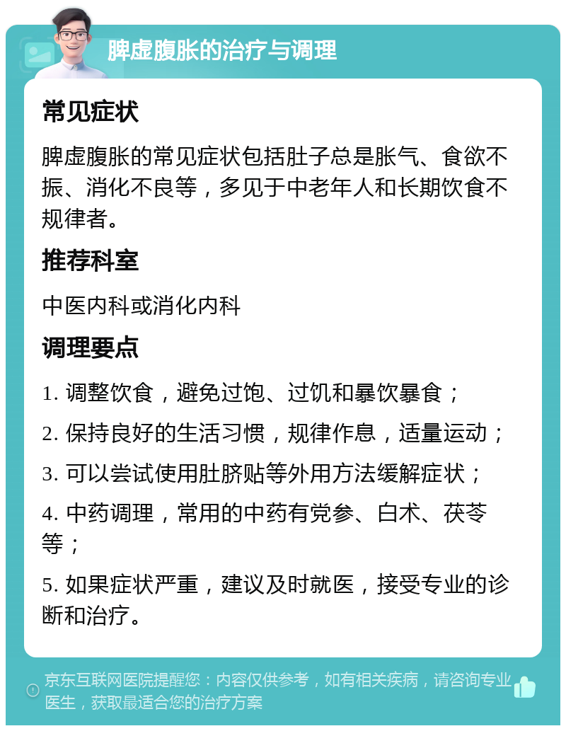 脾虚腹胀的治疗与调理 常见症状 脾虚腹胀的常见症状包括肚子总是胀气、食欲不振、消化不良等，多见于中老年人和长期饮食不规律者。 推荐科室 中医内科或消化内科 调理要点 1. 调整饮食，避免过饱、过饥和暴饮暴食； 2. 保持良好的生活习惯，规律作息，适量运动； 3. 可以尝试使用肚脐贴等外用方法缓解症状； 4. 中药调理，常用的中药有党参、白术、茯苓等； 5. 如果症状严重，建议及时就医，接受专业的诊断和治疗。