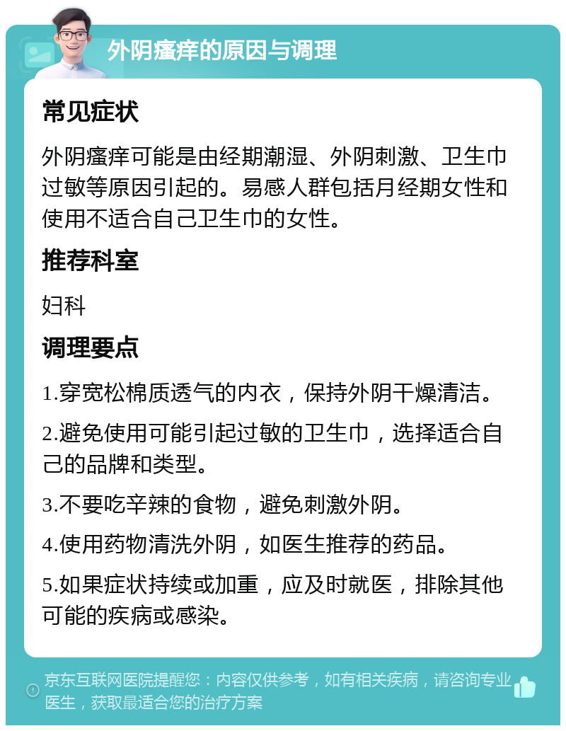 外阴瘙痒的原因与调理 常见症状 外阴瘙痒可能是由经期潮湿、外阴刺激、卫生巾过敏等原因引起的。易感人群包括月经期女性和使用不适合自己卫生巾的女性。 推荐科室 妇科 调理要点 1.穿宽松棉质透气的内衣，保持外阴干燥清洁。 2.避免使用可能引起过敏的卫生巾，选择适合自己的品牌和类型。 3.不要吃辛辣的食物，避免刺激外阴。 4.使用药物清洗外阴，如医生推荐的药品。 5.如果症状持续或加重，应及时就医，排除其他可能的疾病或感染。