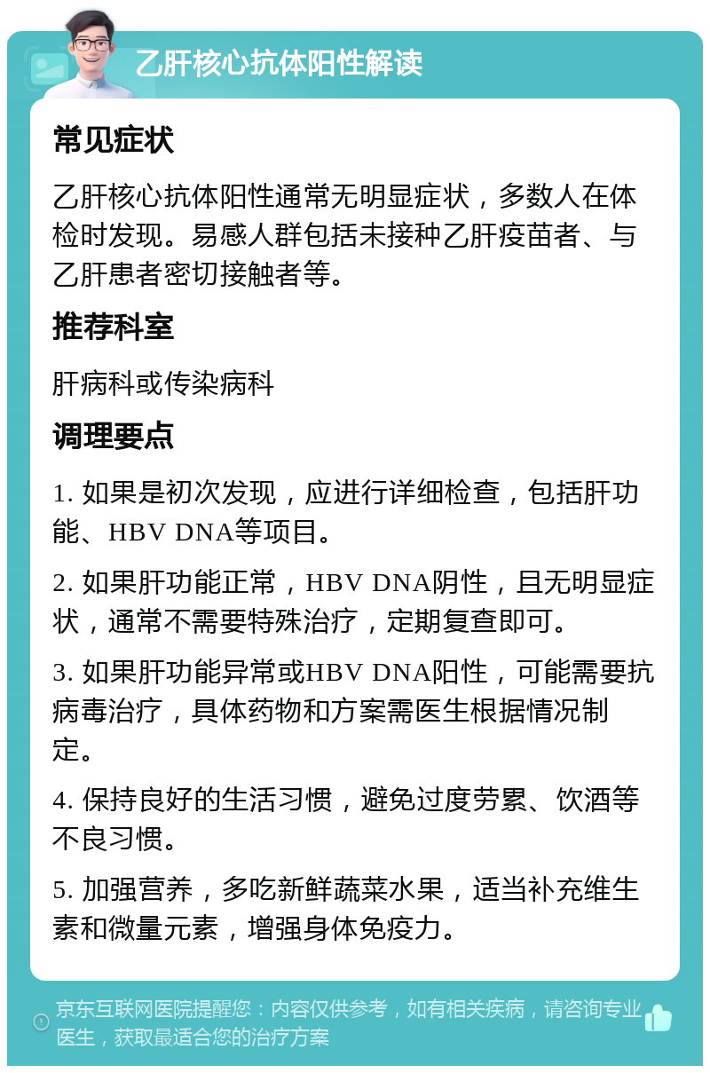 乙肝核心抗体阳性解读 常见症状 乙肝核心抗体阳性通常无明显症状，多数人在体检时发现。易感人群包括未接种乙肝疫苗者、与乙肝患者密切接触者等。 推荐科室 肝病科或传染病科 调理要点 1. 如果是初次发现，应进行详细检查，包括肝功能、HBV DNA等项目。 2. 如果肝功能正常，HBV DNA阴性，且无明显症状，通常不需要特殊治疗，定期复查即可。 3. 如果肝功能异常或HBV DNA阳性，可能需要抗病毒治疗，具体药物和方案需医生根据情况制定。 4. 保持良好的生活习惯，避免过度劳累、饮酒等不良习惯。 5. 加强营养，多吃新鲜蔬菜水果，适当补充维生素和微量元素，增强身体免疫力。