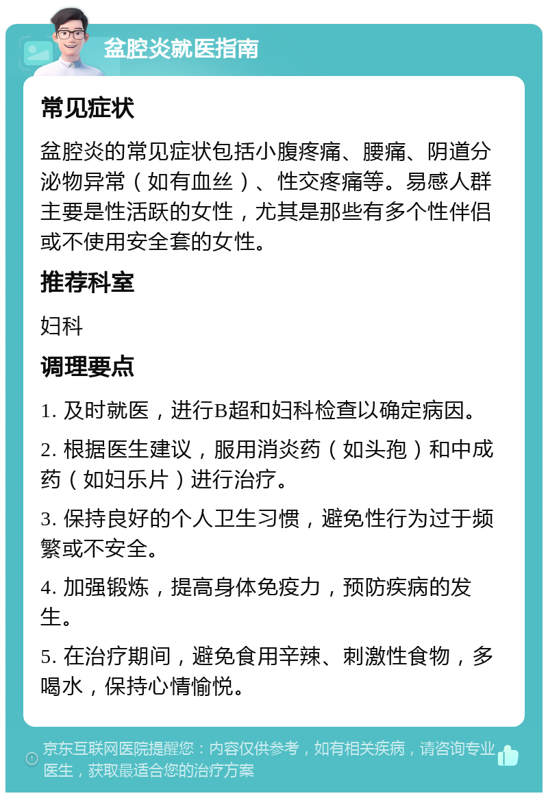 盆腔炎就医指南 常见症状 盆腔炎的常见症状包括小腹疼痛、腰痛、阴道分泌物异常（如有血丝）、性交疼痛等。易感人群主要是性活跃的女性，尤其是那些有多个性伴侣或不使用安全套的女性。 推荐科室 妇科 调理要点 1. 及时就医，进行B超和妇科检查以确定病因。 2. 根据医生建议，服用消炎药（如头孢）和中成药（如妇乐片）进行治疗。 3. 保持良好的个人卫生习惯，避免性行为过于频繁或不安全。 4. 加强锻炼，提高身体免疫力，预防疾病的发生。 5. 在治疗期间，避免食用辛辣、刺激性食物，多喝水，保持心情愉悦。