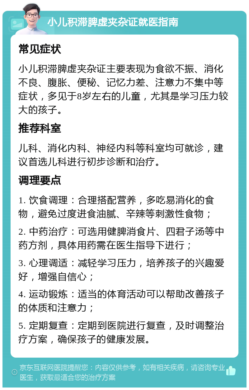 小儿积滞脾虚夹杂证就医指南 常见症状 小儿积滞脾虚夹杂证主要表现为食欲不振、消化不良、腹胀、便秘、记忆力差、注意力不集中等症状，多见于8岁左右的儿童，尤其是学习压力较大的孩子。 推荐科室 儿科、消化内科、神经内科等科室均可就诊，建议首选儿科进行初步诊断和治疗。 调理要点 1. 饮食调理：合理搭配营养，多吃易消化的食物，避免过度进食油腻、辛辣等刺激性食物； 2. 中药治疗：可选用健脾消食片、四君子汤等中药方剂，具体用药需在医生指导下进行； 3. 心理调适：减轻学习压力，培养孩子的兴趣爱好，增强自信心； 4. 运动锻炼：适当的体育活动可以帮助改善孩子的体质和注意力； 5. 定期复查：定期到医院进行复查，及时调整治疗方案，确保孩子的健康发展。