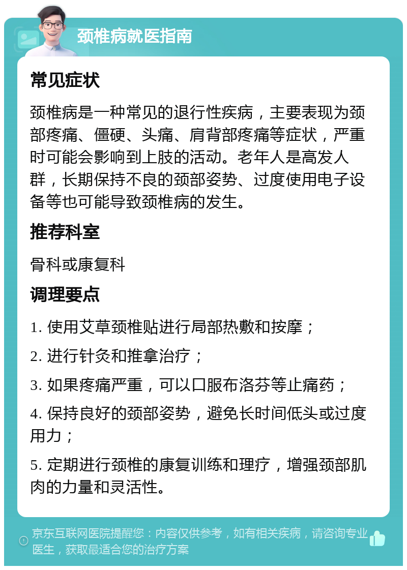 颈椎病就医指南 常见症状 颈椎病是一种常见的退行性疾病，主要表现为颈部疼痛、僵硬、头痛、肩背部疼痛等症状，严重时可能会影响到上肢的活动。老年人是高发人群，长期保持不良的颈部姿势、过度使用电子设备等也可能导致颈椎病的发生。 推荐科室 骨科或康复科 调理要点 1. 使用艾草颈椎贴进行局部热敷和按摩； 2. 进行针灸和推拿治疗； 3. 如果疼痛严重，可以口服布洛芬等止痛药； 4. 保持良好的颈部姿势，避免长时间低头或过度用力； 5. 定期进行颈椎的康复训练和理疗，增强颈部肌肉的力量和灵活性。