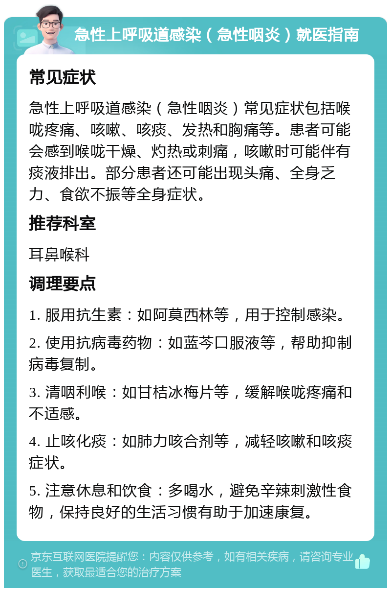 急性上呼吸道感染（急性咽炎）就医指南 常见症状 急性上呼吸道感染（急性咽炎）常见症状包括喉咙疼痛、咳嗽、咳痰、发热和胸痛等。患者可能会感到喉咙干燥、灼热或刺痛，咳嗽时可能伴有痰液排出。部分患者还可能出现头痛、全身乏力、食欲不振等全身症状。 推荐科室 耳鼻喉科 调理要点 1. 服用抗生素：如阿莫西林等，用于控制感染。 2. 使用抗病毒药物：如蓝芩口服液等，帮助抑制病毒复制。 3. 清咽利喉：如甘桔冰梅片等，缓解喉咙疼痛和不适感。 4. 止咳化痰：如肺力咳合剂等，减轻咳嗽和咳痰症状。 5. 注意休息和饮食：多喝水，避免辛辣刺激性食物，保持良好的生活习惯有助于加速康复。