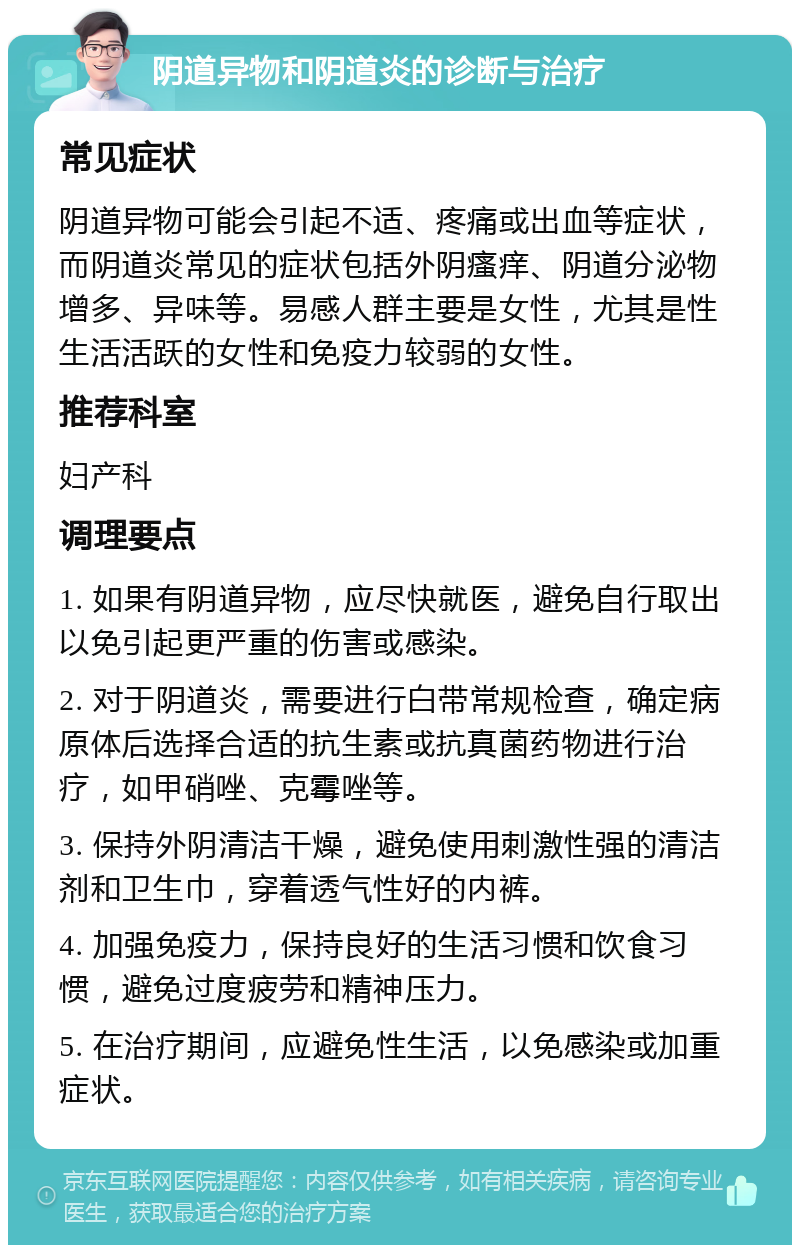 阴道异物和阴道炎的诊断与治疗 常见症状 阴道异物可能会引起不适、疼痛或出血等症状，而阴道炎常见的症状包括外阴瘙痒、阴道分泌物增多、异味等。易感人群主要是女性，尤其是性生活活跃的女性和免疫力较弱的女性。 推荐科室 妇产科 调理要点 1. 如果有阴道异物，应尽快就医，避免自行取出以免引起更严重的伤害或感染。 2. 对于阴道炎，需要进行白带常规检查，确定病原体后选择合适的抗生素或抗真菌药物进行治疗，如甲硝唑、克霉唑等。 3. 保持外阴清洁干燥，避免使用刺激性强的清洁剂和卫生巾，穿着透气性好的内裤。 4. 加强免疫力，保持良好的生活习惯和饮食习惯，避免过度疲劳和精神压力。 5. 在治疗期间，应避免性生活，以免感染或加重症状。