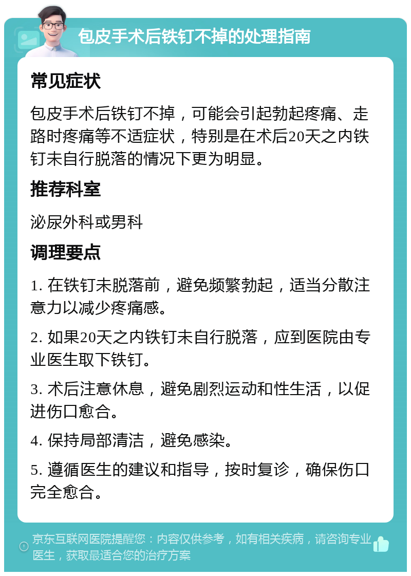 包皮手术后铁钉不掉的处理指南 常见症状 包皮手术后铁钉不掉，可能会引起勃起疼痛、走路时疼痛等不适症状，特别是在术后20天之内铁钉未自行脱落的情况下更为明显。 推荐科室 泌尿外科或男科 调理要点 1. 在铁钉未脱落前，避免频繁勃起，适当分散注意力以减少疼痛感。 2. 如果20天之内铁钉未自行脱落，应到医院由专业医生取下铁钉。 3. 术后注意休息，避免剧烈运动和性生活，以促进伤口愈合。 4. 保持局部清洁，避免感染。 5. 遵循医生的建议和指导，按时复诊，确保伤口完全愈合。