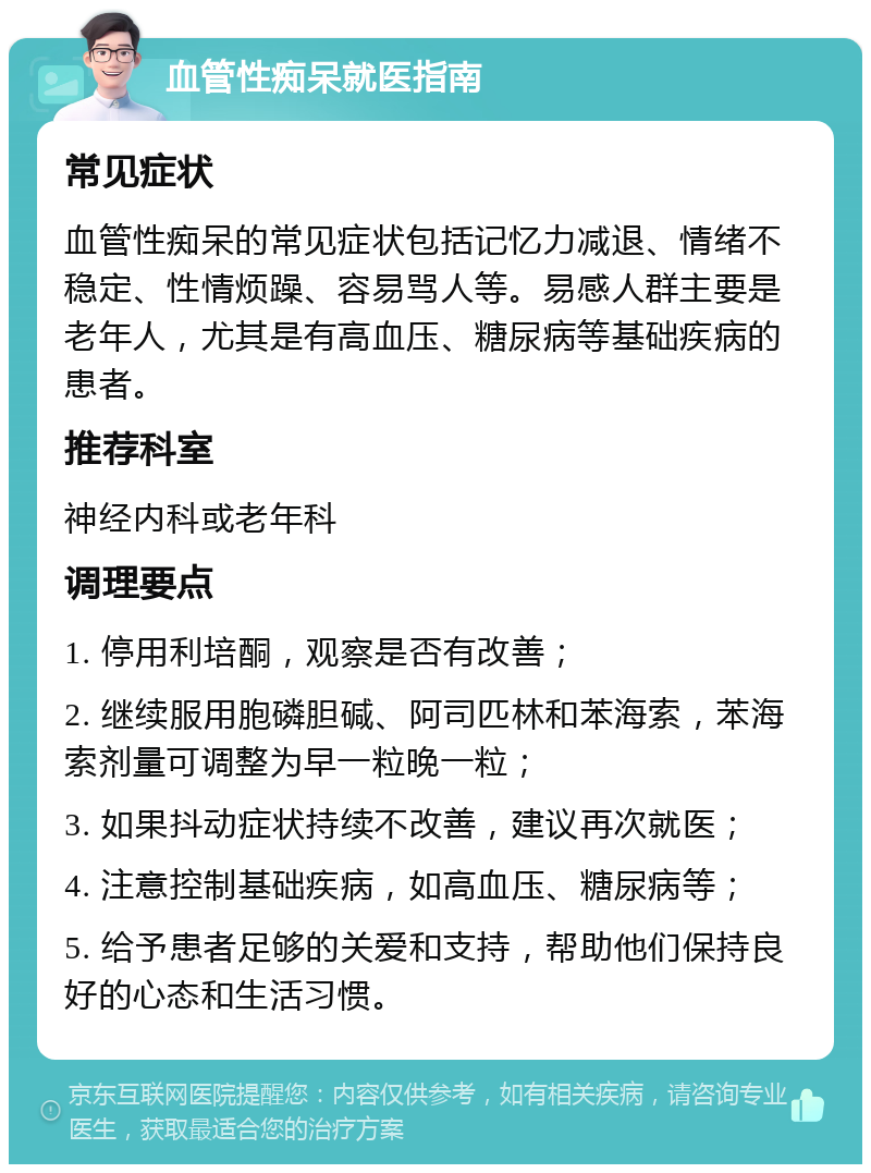 血管性痴呆就医指南 常见症状 血管性痴呆的常见症状包括记忆力减退、情绪不稳定、性情烦躁、容易骂人等。易感人群主要是老年人，尤其是有高血压、糖尿病等基础疾病的患者。 推荐科室 神经内科或老年科 调理要点 1. 停用利培酮，观察是否有改善； 2. 继续服用胞磷胆碱、阿司匹林和苯海索，苯海索剂量可调整为早一粒晚一粒； 3. 如果抖动症状持续不改善，建议再次就医； 4. 注意控制基础疾病，如高血压、糖尿病等； 5. 给予患者足够的关爱和支持，帮助他们保持良好的心态和生活习惯。