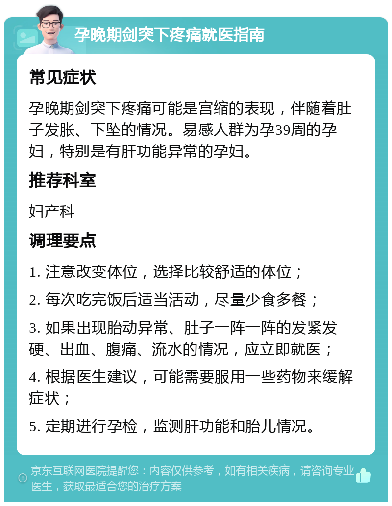 孕晚期剑突下疼痛就医指南 常见症状 孕晚期剑突下疼痛可能是宫缩的表现，伴随着肚子发胀、下坠的情况。易感人群为孕39周的孕妇，特别是有肝功能异常的孕妇。 推荐科室 妇产科 调理要点 1. 注意改变体位，选择比较舒适的体位； 2. 每次吃完饭后适当活动，尽量少食多餐； 3. 如果出现胎动异常、肚子一阵一阵的发紧发硬、出血、腹痛、流水的情况，应立即就医； 4. 根据医生建议，可能需要服用一些药物来缓解症状； 5. 定期进行孕检，监测肝功能和胎儿情况。