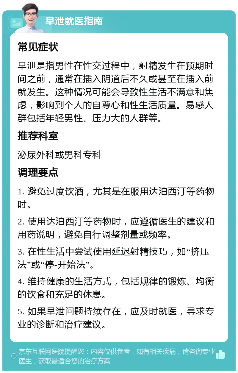 早泄就医指南 常见症状 早泄是指男性在性交过程中，射精发生在预期时间之前，通常在插入阴道后不久或甚至在插入前就发生。这种情况可能会导致性生活不满意和焦虑，影响到个人的自尊心和性生活质量。易感人群包括年轻男性、压力大的人群等。 推荐科室 泌尿外科或男科专科 调理要点 1. 避免过度饮酒，尤其是在服用达泊西汀等药物时。 2. 使用达泊西汀等药物时，应遵循医生的建议和用药说明，避免自行调整剂量或频率。 3. 在性生活中尝试使用延迟射精技巧，如“挤压法”或“停-开始法”。 4. 维持健康的生活方式，包括规律的锻炼、均衡的饮食和充足的休息。 5. 如果早泄问题持续存在，应及时就医，寻求专业的诊断和治疗建议。