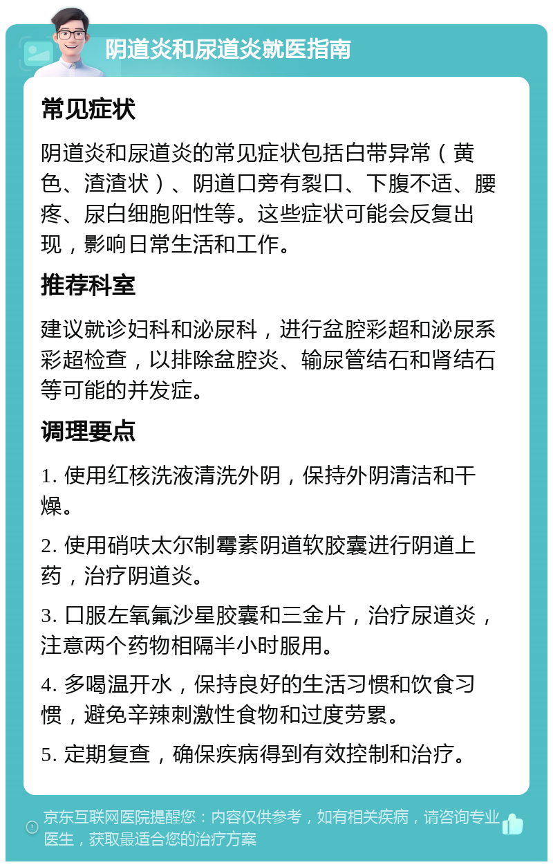 阴道炎和尿道炎就医指南 常见症状 阴道炎和尿道炎的常见症状包括白带异常（黄色、渣渣状）、阴道口旁有裂口、下腹不适、腰疼、尿白细胞阳性等。这些症状可能会反复出现，影响日常生活和工作。 推荐科室 建议就诊妇科和泌尿科，进行盆腔彩超和泌尿系彩超检查，以排除盆腔炎、输尿管结石和肾结石等可能的并发症。 调理要点 1. 使用红核洗液清洗外阴，保持外阴清洁和干燥。 2. 使用硝呋太尔制霉素阴道软胶囊进行阴道上药，治疗阴道炎。 3. 口服左氧氟沙星胶囊和三金片，治疗尿道炎，注意两个药物相隔半小时服用。 4. 多喝温开水，保持良好的生活习惯和饮食习惯，避免辛辣刺激性食物和过度劳累。 5. 定期复查，确保疾病得到有效控制和治疗。