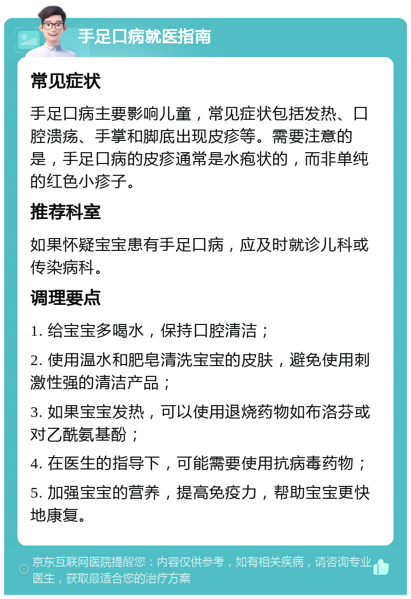 手足口病就医指南 常见症状 手足口病主要影响儿童，常见症状包括发热、口腔溃疡、手掌和脚底出现皮疹等。需要注意的是，手足口病的皮疹通常是水疱状的，而非单纯的红色小疹子。 推荐科室 如果怀疑宝宝患有手足口病，应及时就诊儿科或传染病科。 调理要点 1. 给宝宝多喝水，保持口腔清洁； 2. 使用温水和肥皂清洗宝宝的皮肤，避免使用刺激性强的清洁产品； 3. 如果宝宝发热，可以使用退烧药物如布洛芬或对乙酰氨基酚； 4. 在医生的指导下，可能需要使用抗病毒药物； 5. 加强宝宝的营养，提高免疫力，帮助宝宝更快地康复。