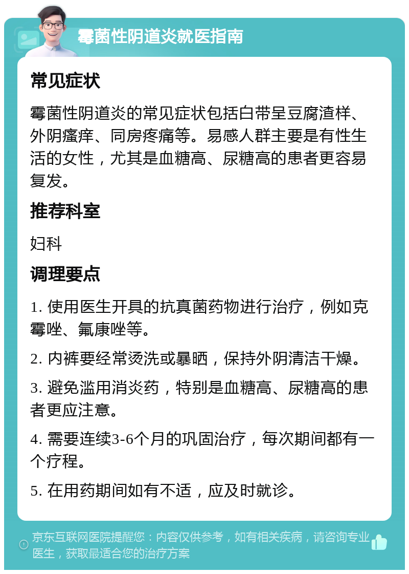 霉菌性阴道炎就医指南 常见症状 霉菌性阴道炎的常见症状包括白带呈豆腐渣样、外阴瘙痒、同房疼痛等。易感人群主要是有性生活的女性，尤其是血糖高、尿糖高的患者更容易复发。 推荐科室 妇科 调理要点 1. 使用医生开具的抗真菌药物进行治疗，例如克霉唑、氟康唑等。 2. 内裤要经常烫洗或暴晒，保持外阴清洁干燥。 3. 避免滥用消炎药，特别是血糖高、尿糖高的患者更应注意。 4. 需要连续3-6个月的巩固治疗，每次期间都有一个疗程。 5. 在用药期间如有不适，应及时就诊。