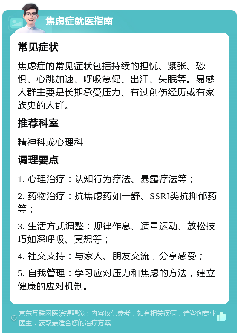 焦虑症就医指南 常见症状 焦虑症的常见症状包括持续的担忧、紧张、恐惧、心跳加速、呼吸急促、出汗、失眠等。易感人群主要是长期承受压力、有过创伤经历或有家族史的人群。 推荐科室 精神科或心理科 调理要点 1. 心理治疗：认知行为疗法、暴露疗法等； 2. 药物治疗：抗焦虑药如一舒、SSRI类抗抑郁药等； 3. 生活方式调整：规律作息、适量运动、放松技巧如深呼吸、冥想等； 4. 社交支持：与家人、朋友交流，分享感受； 5. 自我管理：学习应对压力和焦虑的方法，建立健康的应对机制。