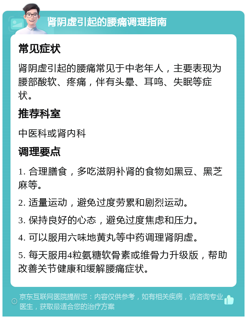 肾阴虚引起的腰痛调理指南 常见症状 肾阴虚引起的腰痛常见于中老年人，主要表现为腰部酸软、疼痛，伴有头晕、耳鸣、失眠等症状。 推荐科室 中医科或肾内科 调理要点 1. 合理膳食，多吃滋阴补肾的食物如黑豆、黑芝麻等。 2. 适量运动，避免过度劳累和剧烈运动。 3. 保持良好的心态，避免过度焦虑和压力。 4. 可以服用六味地黄丸等中药调理肾阴虚。 5. 每天服用4粒氨糖软骨素或维骨力升级版，帮助改善关节健康和缓解腰痛症状。