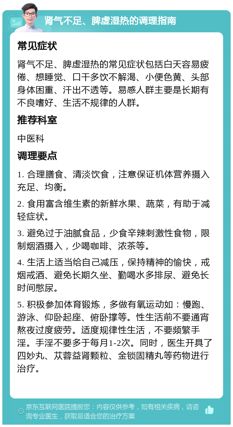 肾气不足、脾虚湿热的调理指南 常见症状 肾气不足、脾虚湿热的常见症状包括白天容易疲倦、想睡觉、口干多饮不解渴、小便色黄、头部身体困重、汗出不透等。易感人群主要是长期有不良嗜好、生活不规律的人群。 推荐科室 中医科 调理要点 1. 合理膳食、清淡饮食，注意保证机体营养摄入充足、均衡。 2. 食用富含维生素的新鲜水果、蔬菜，有助于减轻症状。 3. 避免过于油腻食品，少食辛辣刺激性食物，限制烟酒摄入，少喝咖啡、浓茶等。 4. 生活上适当给自己减压，保持精神的愉快，戒烟戒酒、避免长期久坐、勤喝水多排尿、避免长时间憋尿。 5. 积极参加体育锻炼，多做有氧运动如：慢跑、游泳、仰卧起座、俯卧撑等。性生活前不要通宵熬夜过度疲劳。适度规律性生活，不要频繁手淫。手淫不要多于每月1-2次。同时，医生开具了四妙丸、苁蓉益肾颗粒、金锁固精丸等药物进行治疗。