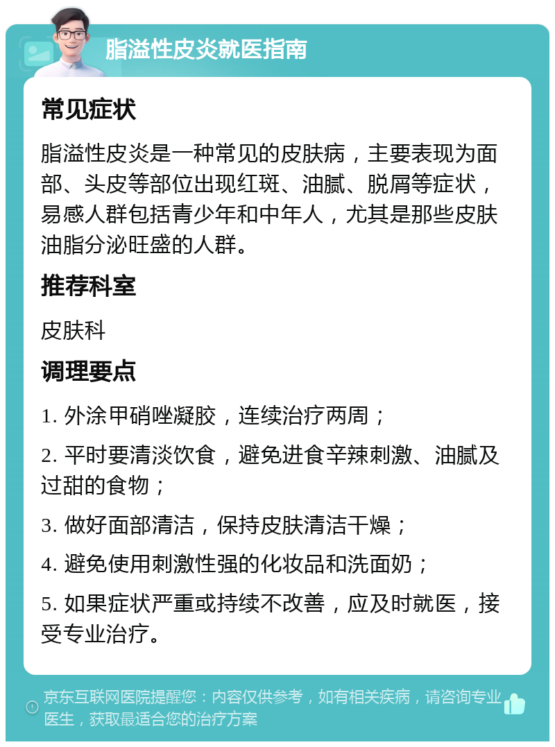 脂溢性皮炎就医指南 常见症状 脂溢性皮炎是一种常见的皮肤病，主要表现为面部、头皮等部位出现红斑、油腻、脱屑等症状，易感人群包括青少年和中年人，尤其是那些皮肤油脂分泌旺盛的人群。 推荐科室 皮肤科 调理要点 1. 外涂甲硝唑凝胶，连续治疗两周； 2. 平时要清淡饮食，避免进食辛辣刺激、油腻及过甜的食物； 3. 做好面部清洁，保持皮肤清洁干燥； 4. 避免使用刺激性强的化妆品和洗面奶； 5. 如果症状严重或持续不改善，应及时就医，接受专业治疗。