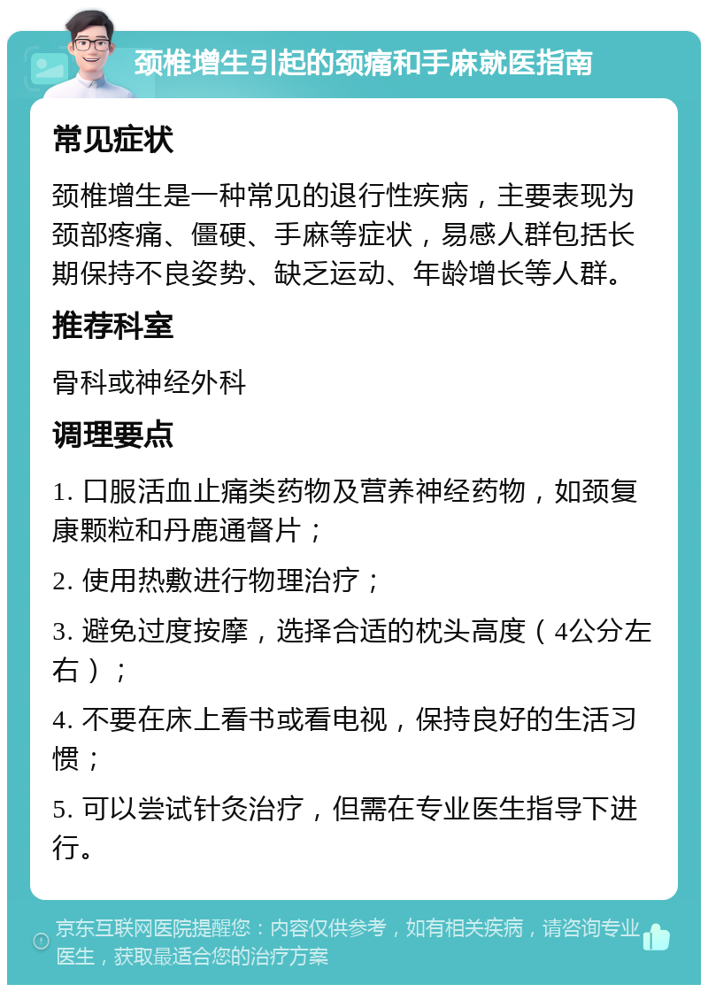 颈椎增生引起的颈痛和手麻就医指南 常见症状 颈椎增生是一种常见的退行性疾病，主要表现为颈部疼痛、僵硬、手麻等症状，易感人群包括长期保持不良姿势、缺乏运动、年龄增长等人群。 推荐科室 骨科或神经外科 调理要点 1. 口服活血止痛类药物及营养神经药物，如颈复康颗粒和丹鹿通督片； 2. 使用热敷进行物理治疗； 3. 避免过度按摩，选择合适的枕头高度（4公分左右）； 4. 不要在床上看书或看电视，保持良好的生活习惯； 5. 可以尝试针灸治疗，但需在专业医生指导下进行。