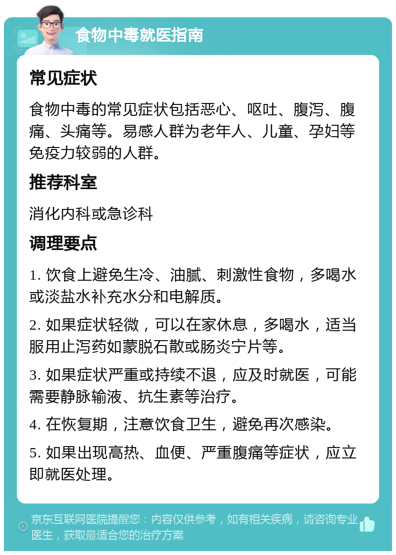 食物中毒就医指南 常见症状 食物中毒的常见症状包括恶心、呕吐、腹泻、腹痛、头痛等。易感人群为老年人、儿童、孕妇等免疫力较弱的人群。 推荐科室 消化内科或急诊科 调理要点 1. 饮食上避免生冷、油腻、刺激性食物，多喝水或淡盐水补充水分和电解质。 2. 如果症状轻微，可以在家休息，多喝水，适当服用止泻药如蒙脱石散或肠炎宁片等。 3. 如果症状严重或持续不退，应及时就医，可能需要静脉输液、抗生素等治疗。 4. 在恢复期，注意饮食卫生，避免再次感染。 5. 如果出现高热、血便、严重腹痛等症状，应立即就医处理。