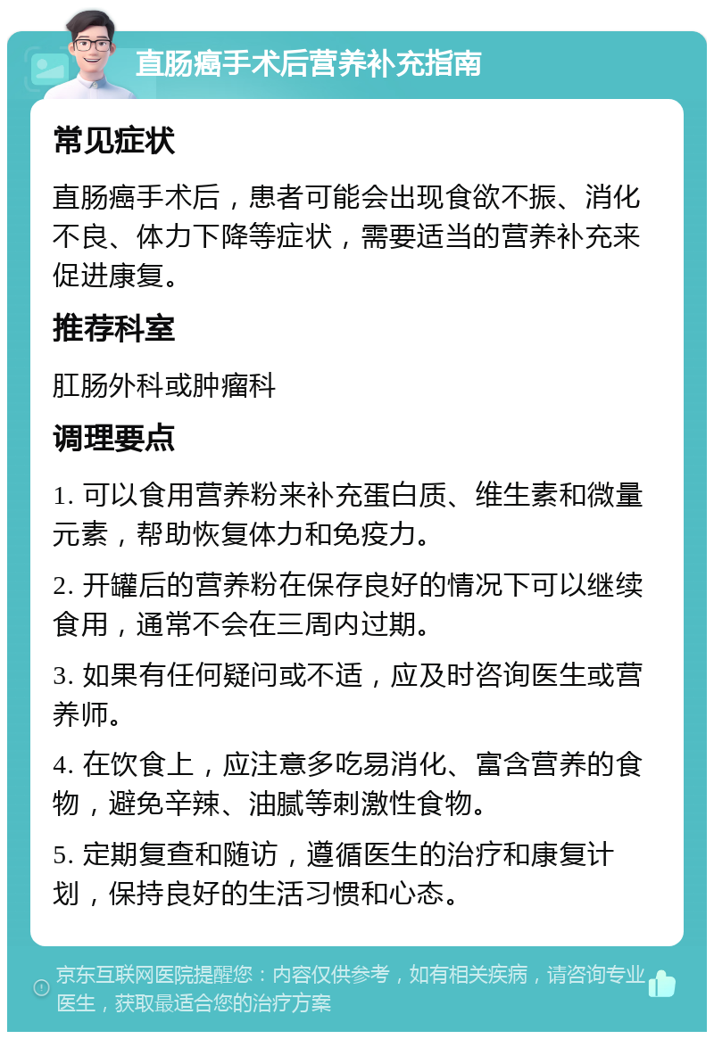 直肠癌手术后营养补充指南 常见症状 直肠癌手术后，患者可能会出现食欲不振、消化不良、体力下降等症状，需要适当的营养补充来促进康复。 推荐科室 肛肠外科或肿瘤科 调理要点 1. 可以食用营养粉来补充蛋白质、维生素和微量元素，帮助恢复体力和免疫力。 2. 开罐后的营养粉在保存良好的情况下可以继续食用，通常不会在三周内过期。 3. 如果有任何疑问或不适，应及时咨询医生或营养师。 4. 在饮食上，应注意多吃易消化、富含营养的食物，避免辛辣、油腻等刺激性食物。 5. 定期复查和随访，遵循医生的治疗和康复计划，保持良好的生活习惯和心态。