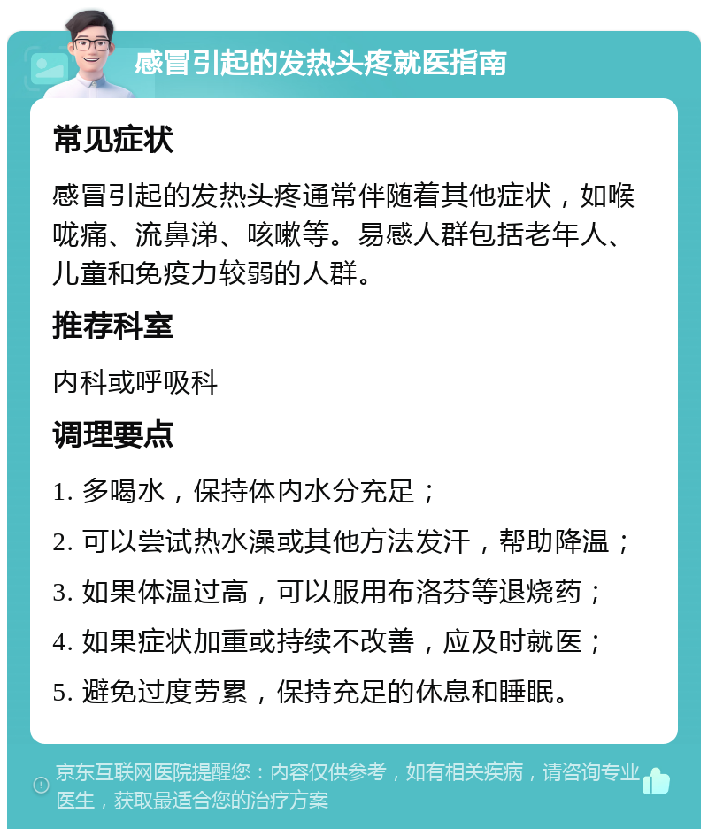 感冒引起的发热头疼就医指南 常见症状 感冒引起的发热头疼通常伴随着其他症状，如喉咙痛、流鼻涕、咳嗽等。易感人群包括老年人、儿童和免疫力较弱的人群。 推荐科室 内科或呼吸科 调理要点 1. 多喝水，保持体内水分充足； 2. 可以尝试热水澡或其他方法发汗，帮助降温； 3. 如果体温过高，可以服用布洛芬等退烧药； 4. 如果症状加重或持续不改善，应及时就医； 5. 避免过度劳累，保持充足的休息和睡眠。