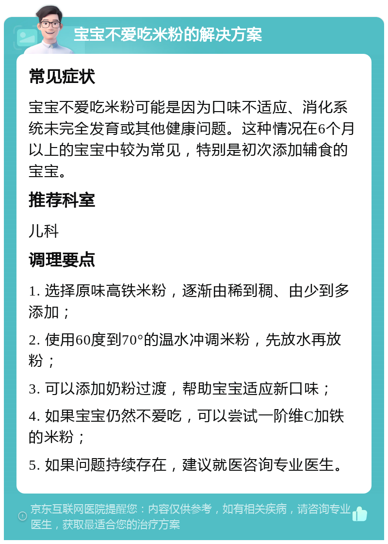 宝宝不爱吃米粉的解决方案 常见症状 宝宝不爱吃米粉可能是因为口味不适应、消化系统未完全发育或其他健康问题。这种情况在6个月以上的宝宝中较为常见，特别是初次添加辅食的宝宝。 推荐科室 儿科 调理要点 1. 选择原味高铁米粉，逐渐由稀到稠、由少到多添加； 2. 使用60度到70°的温水冲调米粉，先放水再放粉； 3. 可以添加奶粉过渡，帮助宝宝适应新口味； 4. 如果宝宝仍然不爱吃，可以尝试一阶维C加铁的米粉； 5. 如果问题持续存在，建议就医咨询专业医生。