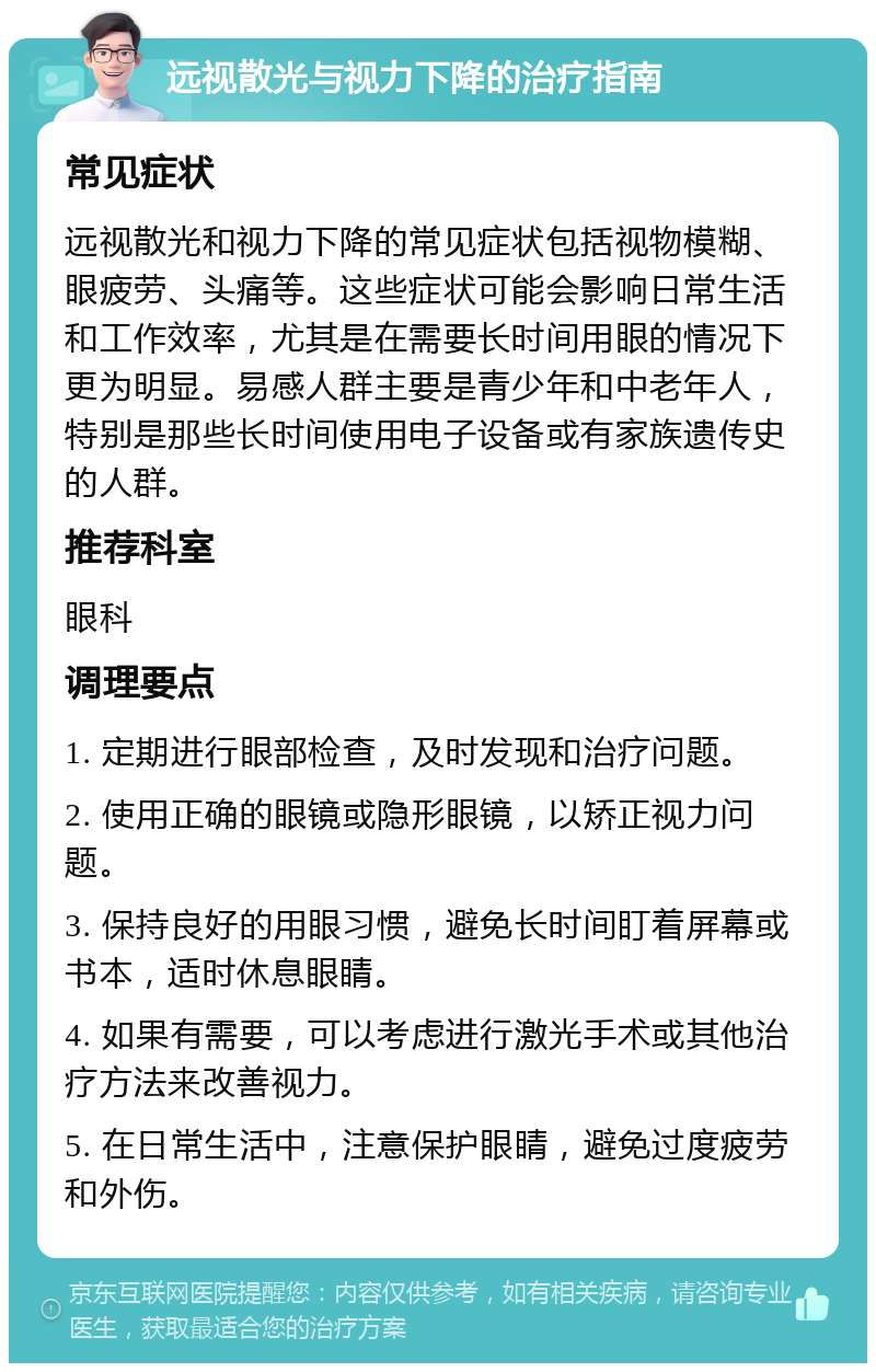 远视散光与视力下降的治疗指南 常见症状 远视散光和视力下降的常见症状包括视物模糊、眼疲劳、头痛等。这些症状可能会影响日常生活和工作效率，尤其是在需要长时间用眼的情况下更为明显。易感人群主要是青少年和中老年人，特别是那些长时间使用电子设备或有家族遗传史的人群。 推荐科室 眼科 调理要点 1. 定期进行眼部检查，及时发现和治疗问题。 2. 使用正确的眼镜或隐形眼镜，以矫正视力问题。 3. 保持良好的用眼习惯，避免长时间盯着屏幕或书本，适时休息眼睛。 4. 如果有需要，可以考虑进行激光手术或其他治疗方法来改善视力。 5. 在日常生活中，注意保护眼睛，避免过度疲劳和外伤。