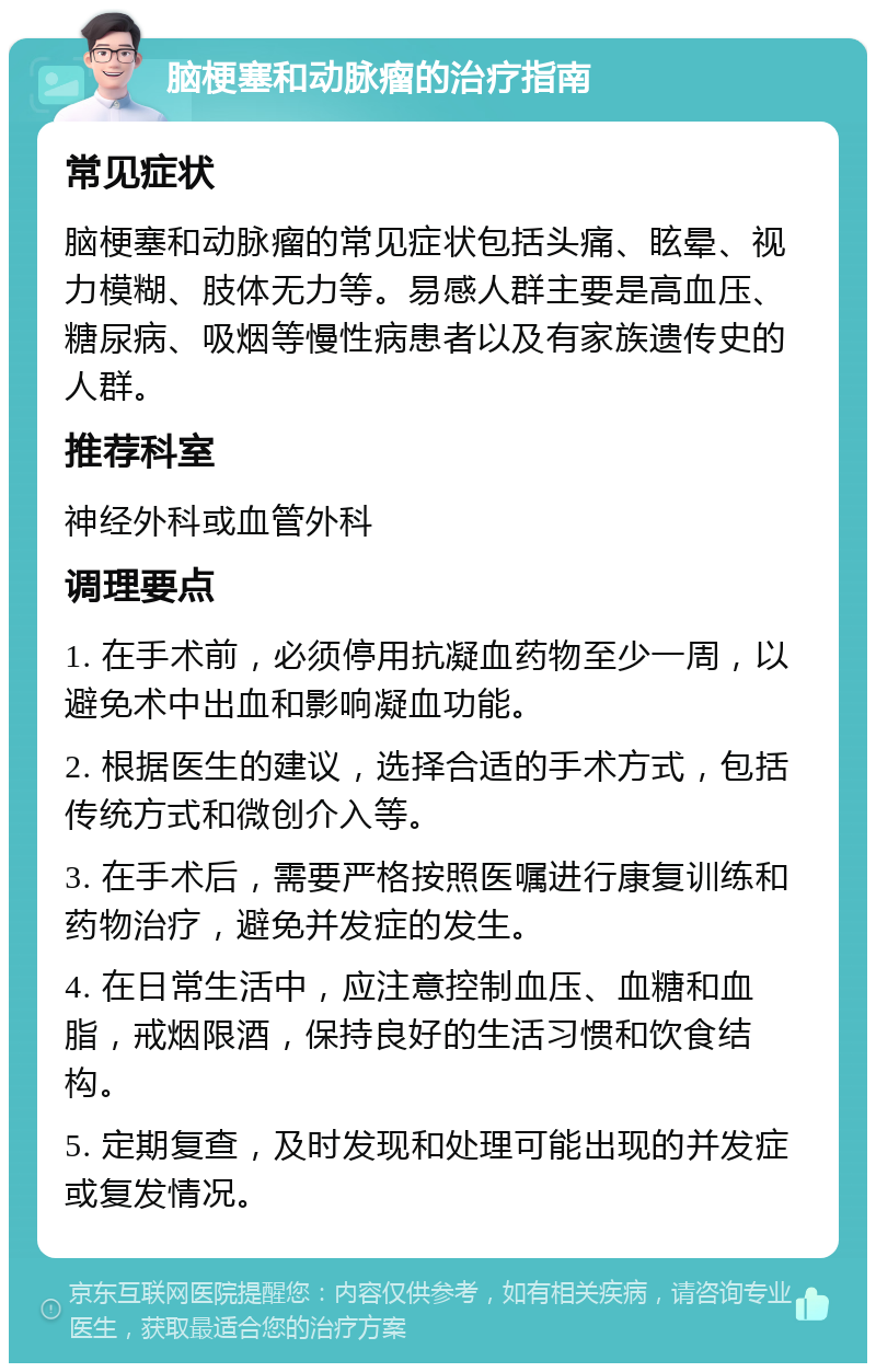 脑梗塞和动脉瘤的治疗指南 常见症状 脑梗塞和动脉瘤的常见症状包括头痛、眩晕、视力模糊、肢体无力等。易感人群主要是高血压、糖尿病、吸烟等慢性病患者以及有家族遗传史的人群。 推荐科室 神经外科或血管外科 调理要点 1. 在手术前，必须停用抗凝血药物至少一周，以避免术中出血和影响凝血功能。 2. 根据医生的建议，选择合适的手术方式，包括传统方式和微创介入等。 3. 在手术后，需要严格按照医嘱进行康复训练和药物治疗，避免并发症的发生。 4. 在日常生活中，应注意控制血压、血糖和血脂，戒烟限酒，保持良好的生活习惯和饮食结构。 5. 定期复查，及时发现和处理可能出现的并发症或复发情况。