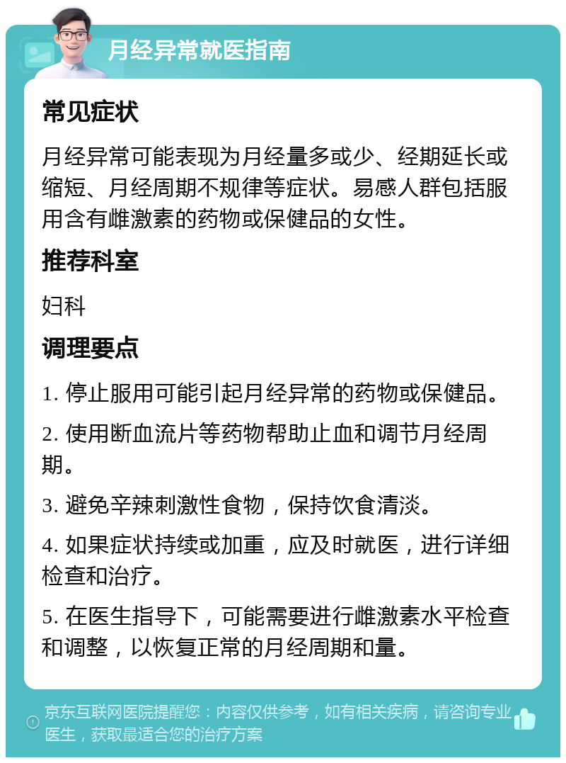 月经异常就医指南 常见症状 月经异常可能表现为月经量多或少、经期延长或缩短、月经周期不规律等症状。易感人群包括服用含有雌激素的药物或保健品的女性。 推荐科室 妇科 调理要点 1. 停止服用可能引起月经异常的药物或保健品。 2. 使用断血流片等药物帮助止血和调节月经周期。 3. 避免辛辣刺激性食物，保持饮食清淡。 4. 如果症状持续或加重，应及时就医，进行详细检查和治疗。 5. 在医生指导下，可能需要进行雌激素水平检查和调整，以恢复正常的月经周期和量。