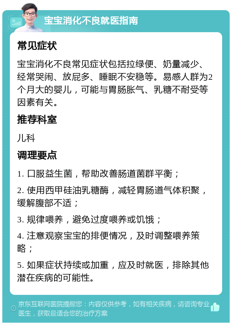 宝宝消化不良就医指南 常见症状 宝宝消化不良常见症状包括拉绿便、奶量减少、经常哭闹、放屁多、睡眠不安稳等。易感人群为2个月大的婴儿，可能与胃肠胀气、乳糖不耐受等因素有关。 推荐科室 儿科 调理要点 1. 口服益生菌，帮助改善肠道菌群平衡； 2. 使用西甲硅油乳糖酶，减轻胃肠道气体积聚，缓解腹部不适； 3. 规律喂养，避免过度喂养或饥饿； 4. 注意观察宝宝的排便情况，及时调整喂养策略； 5. 如果症状持续或加重，应及时就医，排除其他潜在疾病的可能性。