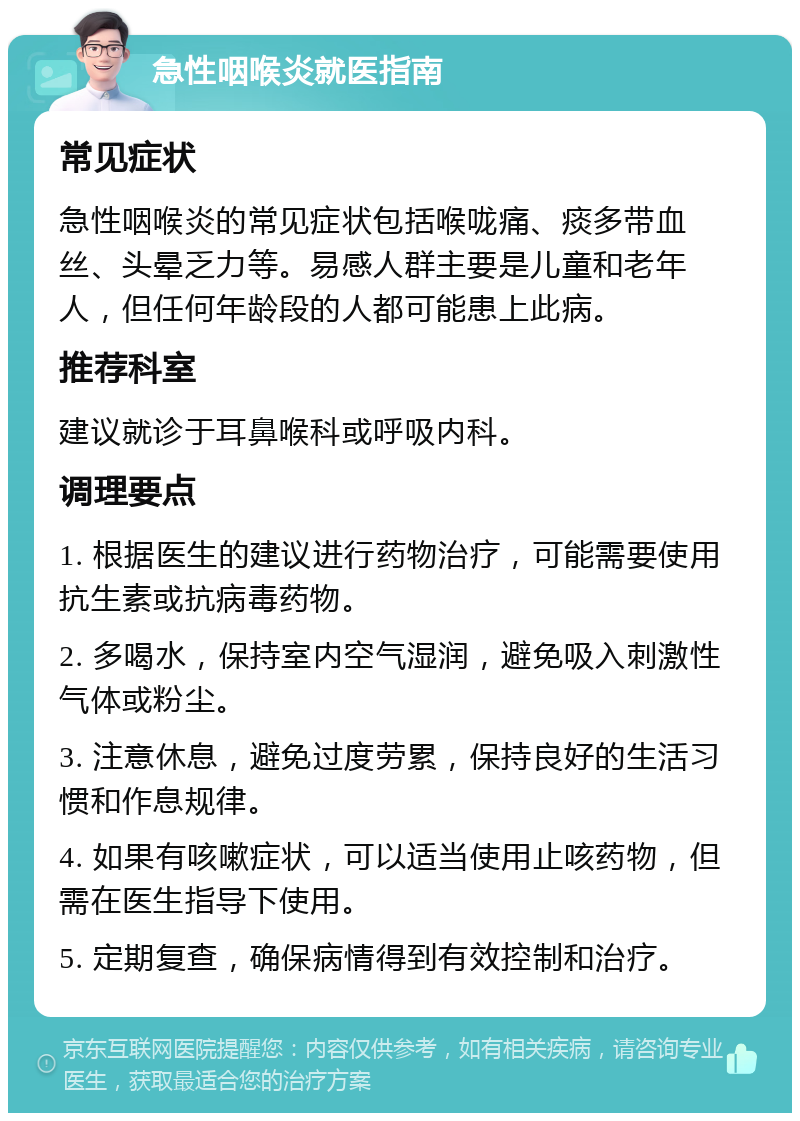 急性咽喉炎就医指南 常见症状 急性咽喉炎的常见症状包括喉咙痛、痰多带血丝、头晕乏力等。易感人群主要是儿童和老年人，但任何年龄段的人都可能患上此病。 推荐科室 建议就诊于耳鼻喉科或呼吸内科。 调理要点 1. 根据医生的建议进行药物治疗，可能需要使用抗生素或抗病毒药物。 2. 多喝水，保持室内空气湿润，避免吸入刺激性气体或粉尘。 3. 注意休息，避免过度劳累，保持良好的生活习惯和作息规律。 4. 如果有咳嗽症状，可以适当使用止咳药物，但需在医生指导下使用。 5. 定期复查，确保病情得到有效控制和治疗。