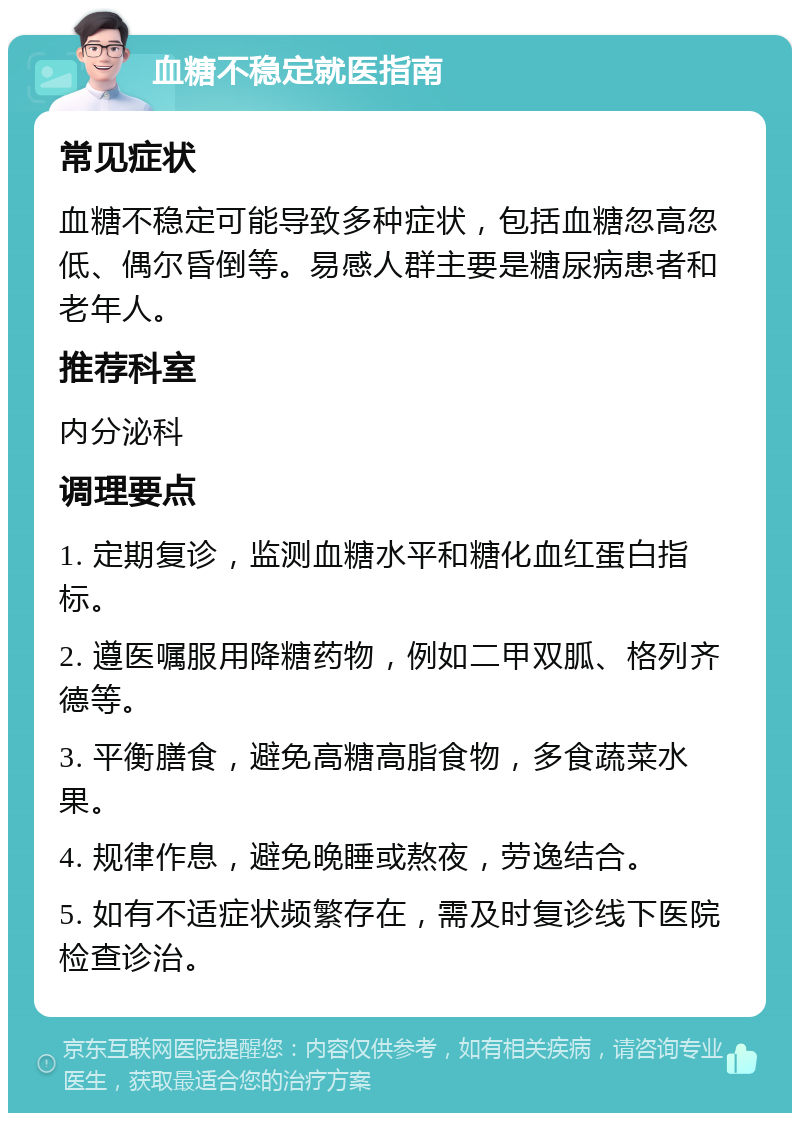 血糖不稳定就医指南 常见症状 血糖不稳定可能导致多种症状，包括血糖忽高忽低、偶尔昏倒等。易感人群主要是糖尿病患者和老年人。 推荐科室 内分泌科 调理要点 1. 定期复诊，监测血糖水平和糖化血红蛋白指标。 2. 遵医嘱服用降糖药物，例如二甲双胍、格列齐德等。 3. 平衡膳食，避免高糖高脂食物，多食蔬菜水果。 4. 规律作息，避免晚睡或熬夜，劳逸结合。 5. 如有不适症状频繁存在，需及时复诊线下医院检查诊治。