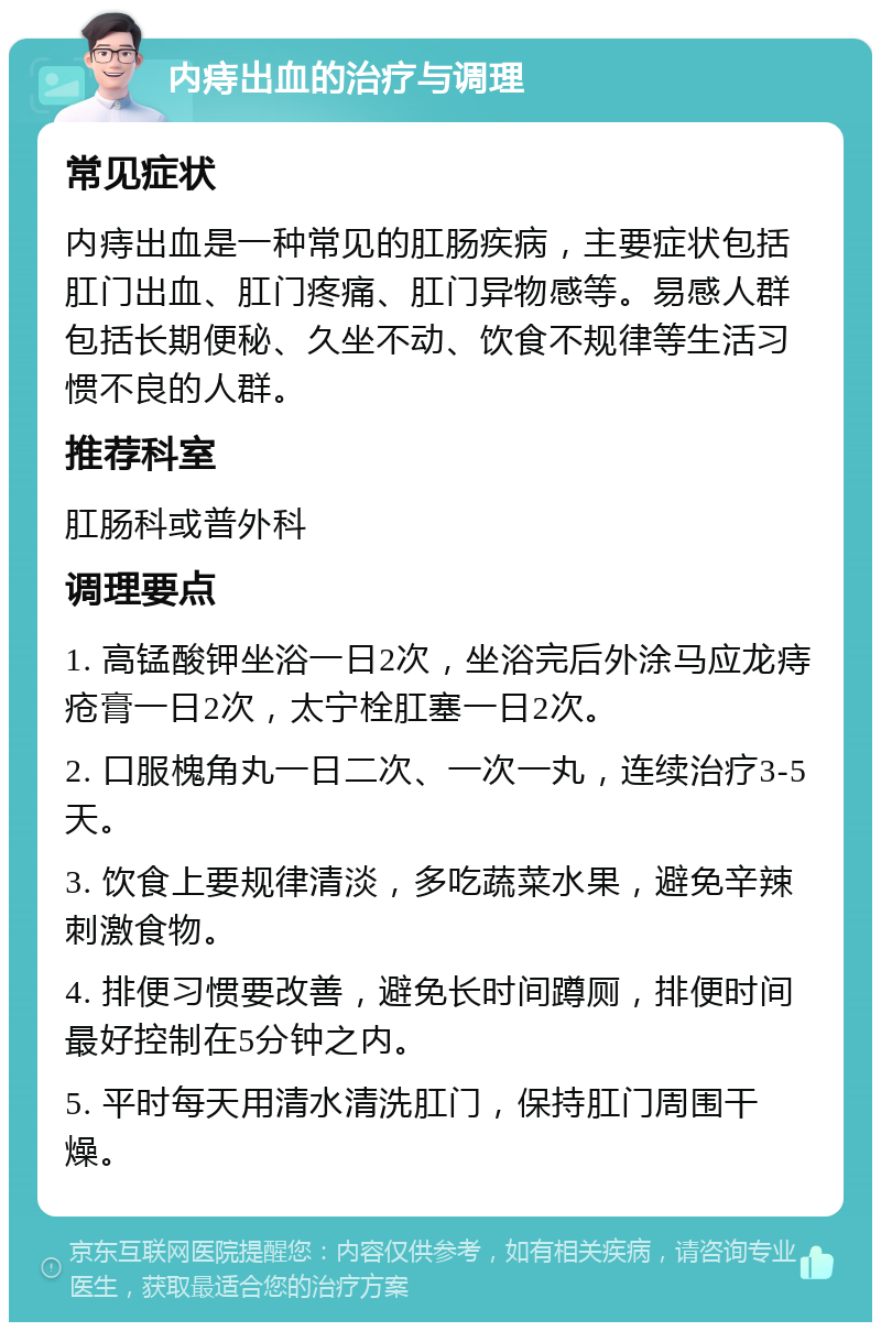 内痔出血的治疗与调理 常见症状 内痔出血是一种常见的肛肠疾病，主要症状包括肛门出血、肛门疼痛、肛门异物感等。易感人群包括长期便秘、久坐不动、饮食不规律等生活习惯不良的人群。 推荐科室 肛肠科或普外科 调理要点 1. 高锰酸钾坐浴一日2次，坐浴完后外涂马应龙痔疮膏一日2次，太宁栓肛塞一日2次。 2. 口服槐角丸一日二次、一次一丸，连续治疗3-5天。 3. 饮食上要规律清淡，多吃蔬菜水果，避免辛辣刺激食物。 4. 排便习惯要改善，避免长时间蹲厕，排便时间最好控制在5分钟之内。 5. 平时每天用清水清洗肛门，保持肛门周围干燥。