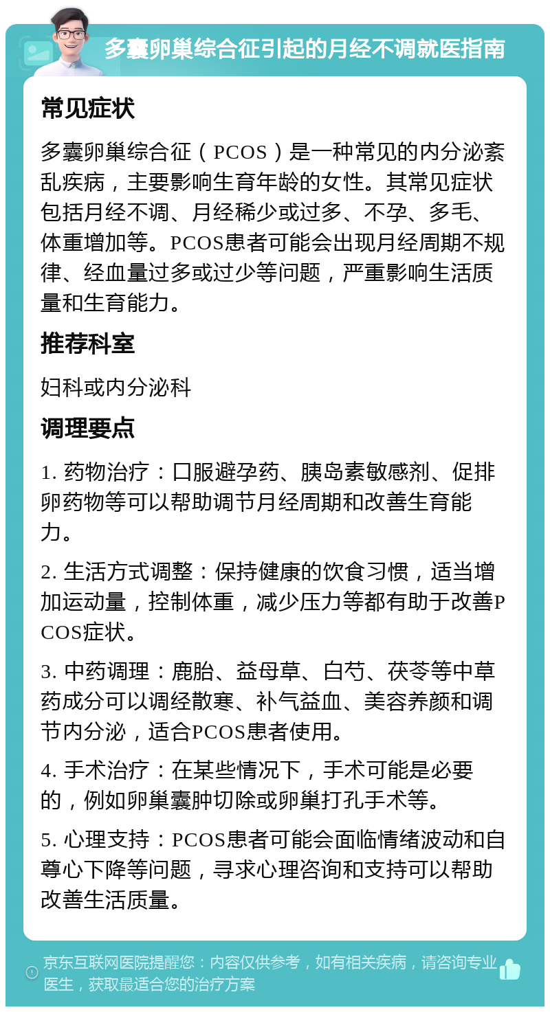 多囊卵巢综合征引起的月经不调就医指南 常见症状 多囊卵巢综合征（PCOS）是一种常见的内分泌紊乱疾病，主要影响生育年龄的女性。其常见症状包括月经不调、月经稀少或过多、不孕、多毛、体重增加等。PCOS患者可能会出现月经周期不规律、经血量过多或过少等问题，严重影响生活质量和生育能力。 推荐科室 妇科或内分泌科 调理要点 1. 药物治疗：口服避孕药、胰岛素敏感剂、促排卵药物等可以帮助调节月经周期和改善生育能力。 2. 生活方式调整：保持健康的饮食习惯，适当增加运动量，控制体重，减少压力等都有助于改善PCOS症状。 3. 中药调理：鹿胎、益母草、白芍、茯苓等中草药成分可以调经散寒、补气益血、美容养颜和调节内分泌，适合PCOS患者使用。 4. 手术治疗：在某些情况下，手术可能是必要的，例如卵巢囊肿切除或卵巢打孔手术等。 5. 心理支持：PCOS患者可能会面临情绪波动和自尊心下降等问题，寻求心理咨询和支持可以帮助改善生活质量。