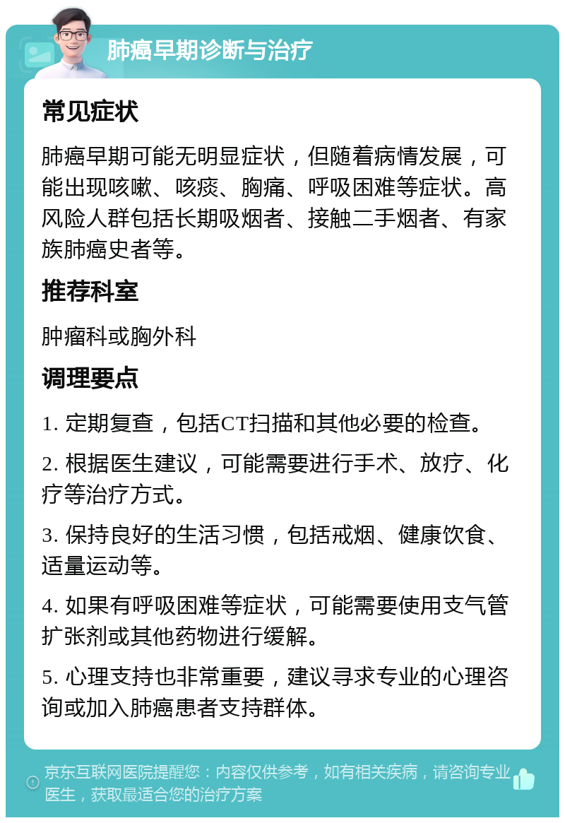 肺癌早期诊断与治疗 常见症状 肺癌早期可能无明显症状，但随着病情发展，可能出现咳嗽、咳痰、胸痛、呼吸困难等症状。高风险人群包括长期吸烟者、接触二手烟者、有家族肺癌史者等。 推荐科室 肿瘤科或胸外科 调理要点 1. 定期复查，包括CT扫描和其他必要的检查。 2. 根据医生建议，可能需要进行手术、放疗、化疗等治疗方式。 3. 保持良好的生活习惯，包括戒烟、健康饮食、适量运动等。 4. 如果有呼吸困难等症状，可能需要使用支气管扩张剂或其他药物进行缓解。 5. 心理支持也非常重要，建议寻求专业的心理咨询或加入肺癌患者支持群体。