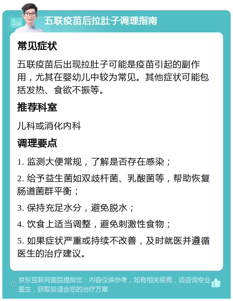 五联疫苗后拉肚子调理指南 常见症状 五联疫苗后出现拉肚子可能是疫苗引起的副作用，尤其在婴幼儿中较为常见。其他症状可能包括发热、食欲不振等。 推荐科室 儿科或消化内科 调理要点 1. 监测大便常规，了解是否存在感染； 2. 给予益生菌如双歧杆菌、乳酸菌等，帮助恢复肠道菌群平衡； 3. 保持充足水分，避免脱水； 4. 饮食上适当调整，避免刺激性食物； 5. 如果症状严重或持续不改善，及时就医并遵循医生的治疗建议。