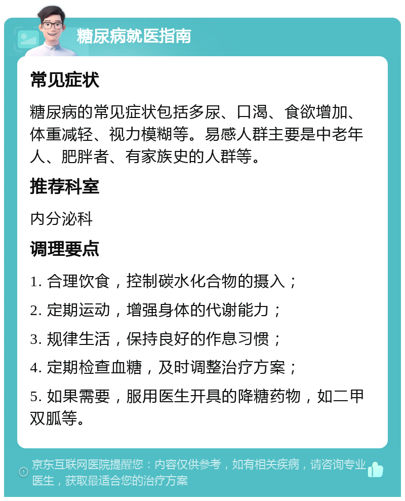 糖尿病就医指南 常见症状 糖尿病的常见症状包括多尿、口渴、食欲增加、体重减轻、视力模糊等。易感人群主要是中老年人、肥胖者、有家族史的人群等。 推荐科室 内分泌科 调理要点 1. 合理饮食，控制碳水化合物的摄入； 2. 定期运动，增强身体的代谢能力； 3. 规律生活，保持良好的作息习惯； 4. 定期检查血糖，及时调整治疗方案； 5. 如果需要，服用医生开具的降糖药物，如二甲双胍等。