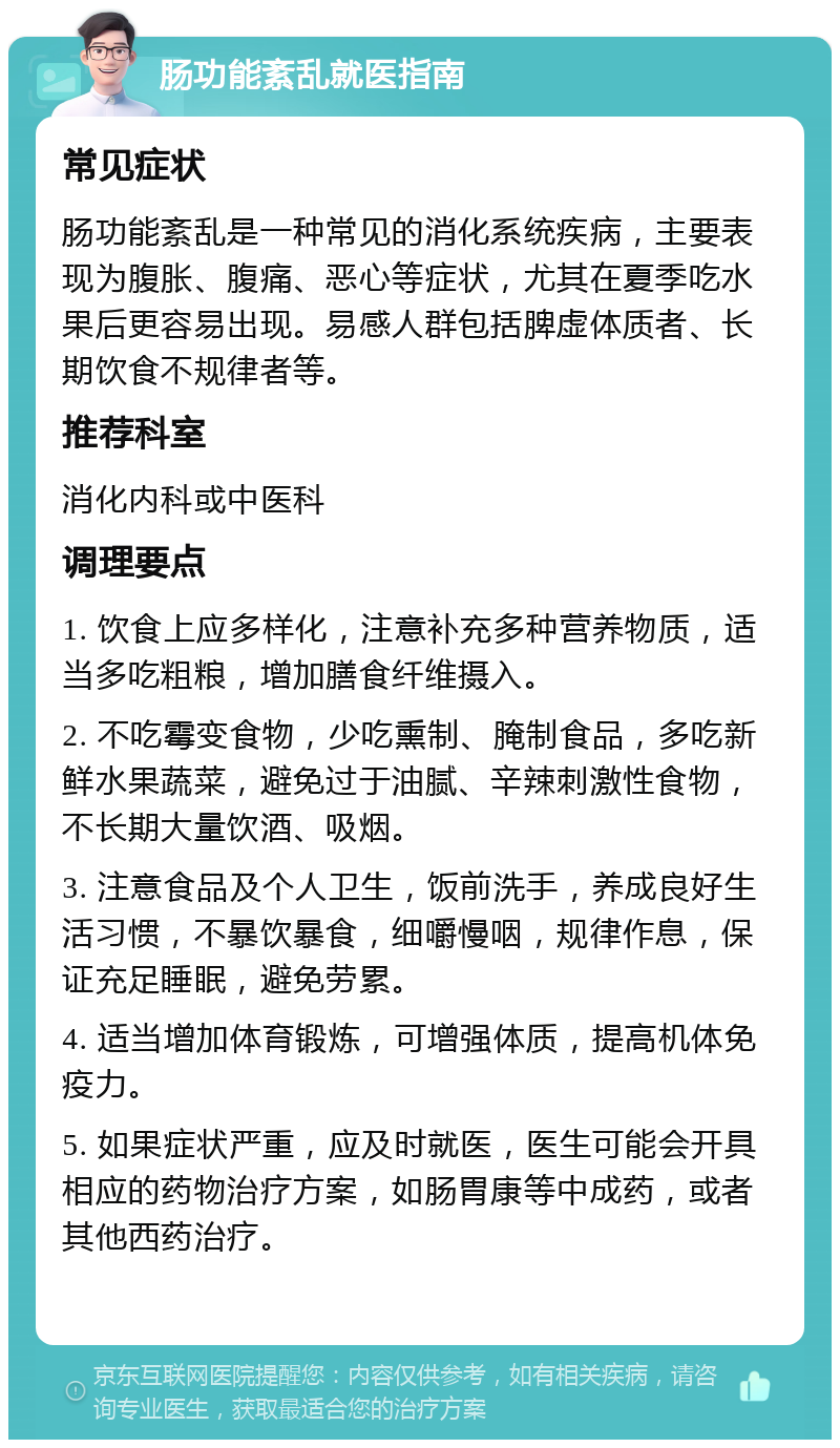 肠功能紊乱就医指南 常见症状 肠功能紊乱是一种常见的消化系统疾病，主要表现为腹胀、腹痛、恶心等症状，尤其在夏季吃水果后更容易出现。易感人群包括脾虚体质者、长期饮食不规律者等。 推荐科室 消化内科或中医科 调理要点 1. 饮食上应多样化，注意补充多种营养物质，适当多吃粗粮，增加膳食纤维摄入。 2. 不吃霉变食物，少吃熏制、腌制食品，多吃新鲜水果蔬菜，避免过于油腻、辛辣刺激性食物，不长期大量饮酒、吸烟。 3. 注意食品及个人卫生，饭前洗手，养成良好生活习惯，不暴饮暴食，细嚼慢咽，规律作息，保证充足睡眠，避免劳累。 4. 适当增加体育锻炼，可增强体质，提高机体免疫力。 5. 如果症状严重，应及时就医，医生可能会开具相应的药物治疗方案，如肠胃康等中成药，或者其他西药治疗。