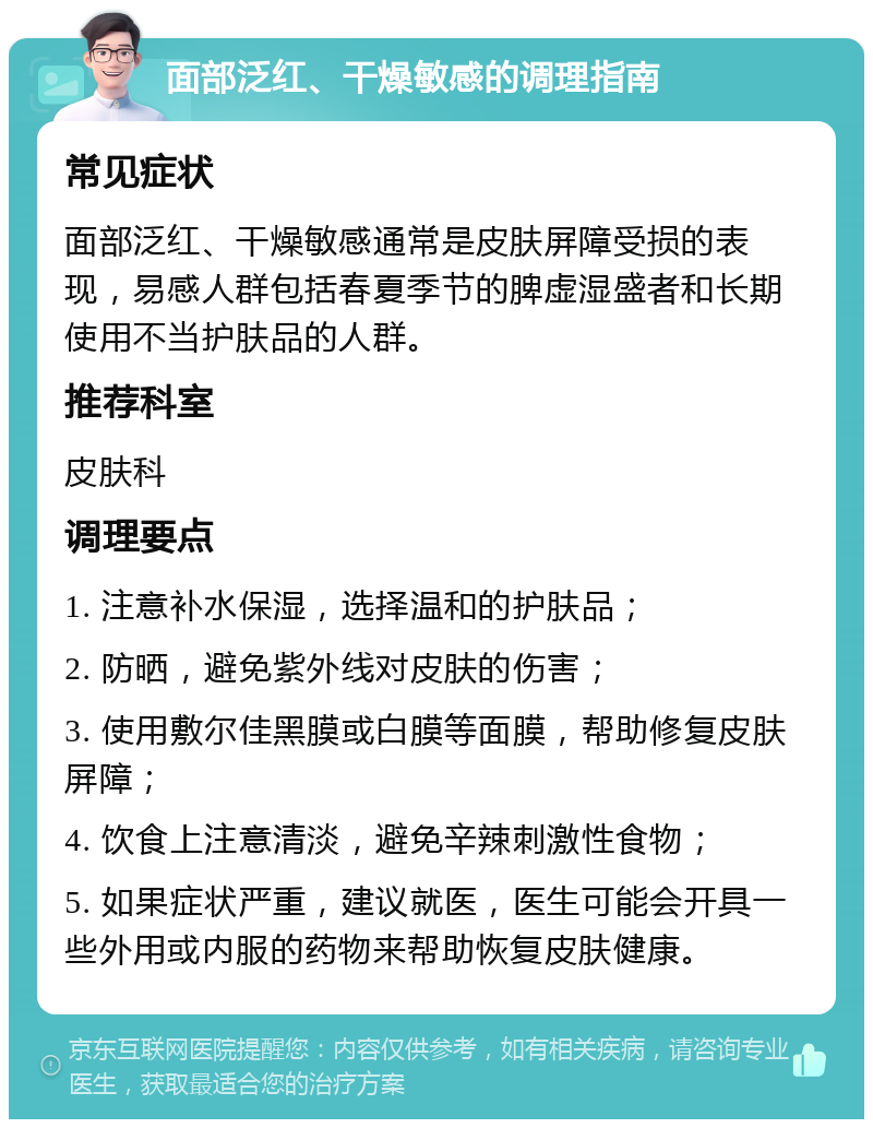 面部泛红、干燥敏感的调理指南 常见症状 面部泛红、干燥敏感通常是皮肤屏障受损的表现，易感人群包括春夏季节的脾虚湿盛者和长期使用不当护肤品的人群。 推荐科室 皮肤科 调理要点 1. 注意补水保湿，选择温和的护肤品； 2. 防晒，避免紫外线对皮肤的伤害； 3. 使用敷尔佳黑膜或白膜等面膜，帮助修复皮肤屏障； 4. 饮食上注意清淡，避免辛辣刺激性食物； 5. 如果症状严重，建议就医，医生可能会开具一些外用或内服的药物来帮助恢复皮肤健康。