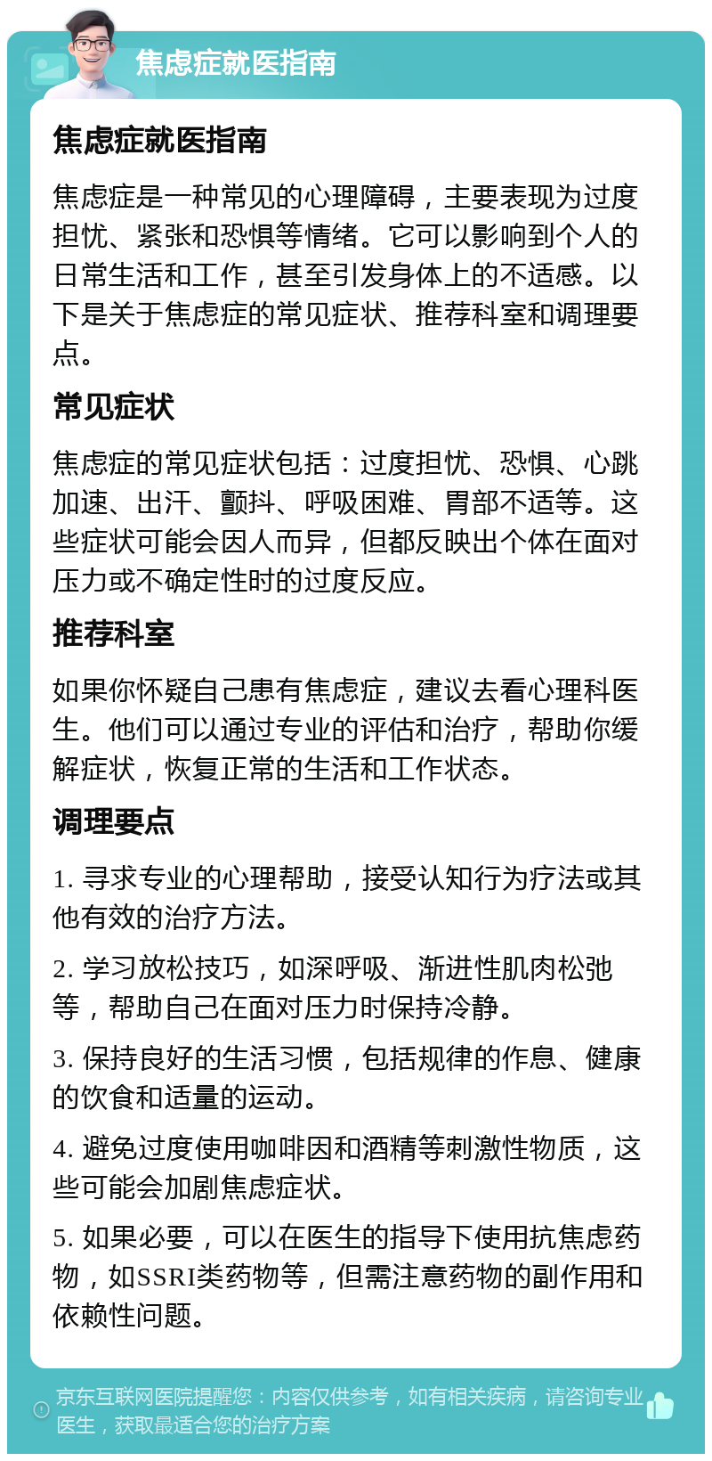 焦虑症就医指南 焦虑症就医指南 焦虑症是一种常见的心理障碍，主要表现为过度担忧、紧张和恐惧等情绪。它可以影响到个人的日常生活和工作，甚至引发身体上的不适感。以下是关于焦虑症的常见症状、推荐科室和调理要点。 常见症状 焦虑症的常见症状包括：过度担忧、恐惧、心跳加速、出汗、颤抖、呼吸困难、胃部不适等。这些症状可能会因人而异，但都反映出个体在面对压力或不确定性时的过度反应。 推荐科室 如果你怀疑自己患有焦虑症，建议去看心理科医生。他们可以通过专业的评估和治疗，帮助你缓解症状，恢复正常的生活和工作状态。 调理要点 1. 寻求专业的心理帮助，接受认知行为疗法或其他有效的治疗方法。 2. 学习放松技巧，如深呼吸、渐进性肌肉松弛等，帮助自己在面对压力时保持冷静。 3. 保持良好的生活习惯，包括规律的作息、健康的饮食和适量的运动。 4. 避免过度使用咖啡因和酒精等刺激性物质，这些可能会加剧焦虑症状。 5. 如果必要，可以在医生的指导下使用抗焦虑药物，如SSRI类药物等，但需注意药物的副作用和依赖性问题。