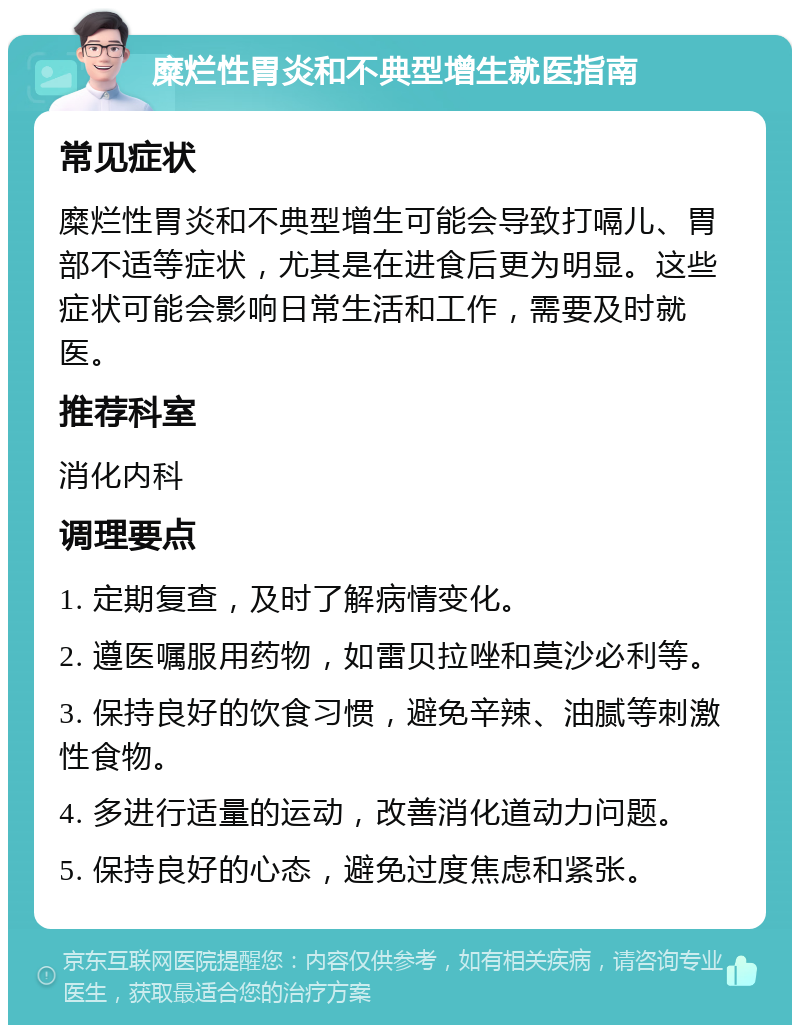 糜烂性胃炎和不典型增生就医指南 常见症状 糜烂性胃炎和不典型增生可能会导致打嗝儿、胃部不适等症状，尤其是在进食后更为明显。这些症状可能会影响日常生活和工作，需要及时就医。 推荐科室 消化内科 调理要点 1. 定期复查，及时了解病情变化。 2. 遵医嘱服用药物，如雷贝拉唑和莫沙必利等。 3. 保持良好的饮食习惯，避免辛辣、油腻等刺激性食物。 4. 多进行适量的运动，改善消化道动力问题。 5. 保持良好的心态，避免过度焦虑和紧张。