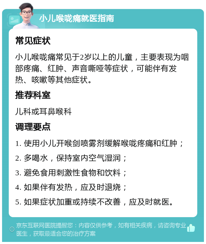 小儿喉咙痛就医指南 常见症状 小儿喉咙痛常见于2岁以上的儿童，主要表现为咽部疼痛、红肿、声音嘶哑等症状，可能伴有发热、咳嗽等其他症状。 推荐科室 儿科或耳鼻喉科 调理要点 1. 使用小儿开喉剑喷雾剂缓解喉咙疼痛和红肿； 2. 多喝水，保持室内空气湿润； 3. 避免食用刺激性食物和饮料； 4. 如果伴有发热，应及时退烧； 5. 如果症状加重或持续不改善，应及时就医。