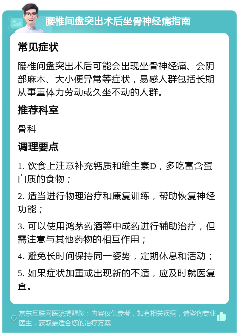 腰椎间盘突出术后坐骨神经痛指南 常见症状 腰椎间盘突出术后可能会出现坐骨神经痛、会阴部麻木、大小便异常等症状，易感人群包括长期从事重体力劳动或久坐不动的人群。 推荐科室 骨科 调理要点 1. 饮食上注意补充钙质和维生素D，多吃富含蛋白质的食物； 2. 适当进行物理治疗和康复训练，帮助恢复神经功能； 3. 可以使用鸿茅药酒等中成药进行辅助治疗，但需注意与其他药物的相互作用； 4. 避免长时间保持同一姿势，定期休息和活动； 5. 如果症状加重或出现新的不适，应及时就医复查。