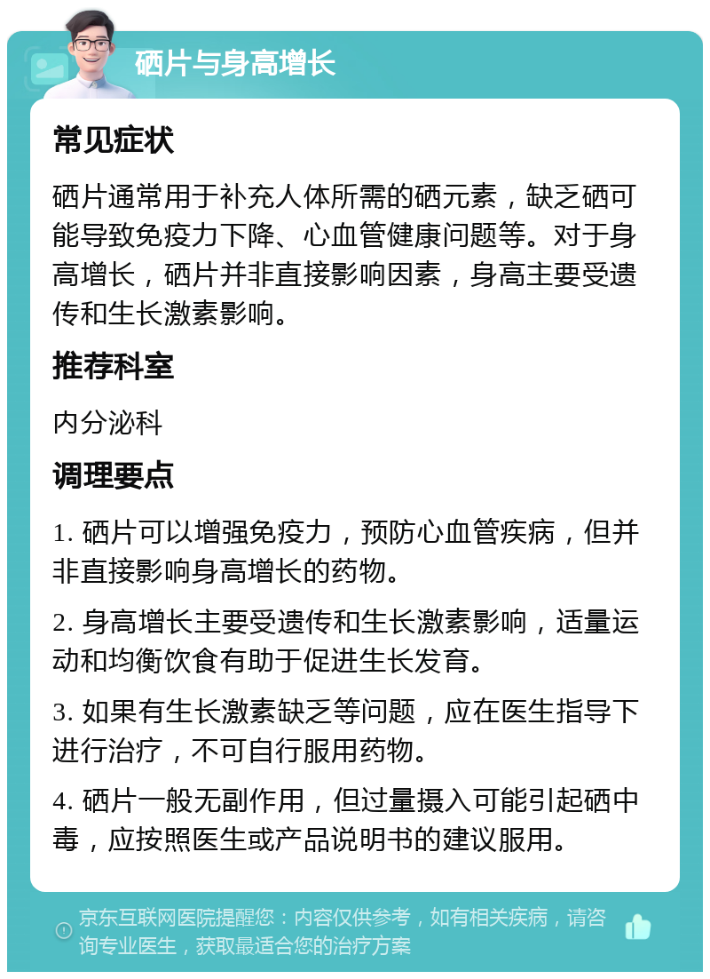 硒片与身高增长 常见症状 硒片通常用于补充人体所需的硒元素，缺乏硒可能导致免疫力下降、心血管健康问题等。对于身高增长，硒片并非直接影响因素，身高主要受遗传和生长激素影响。 推荐科室 内分泌科 调理要点 1. 硒片可以增强免疫力，预防心血管疾病，但并非直接影响身高增长的药物。 2. 身高增长主要受遗传和生长激素影响，适量运动和均衡饮食有助于促进生长发育。 3. 如果有生长激素缺乏等问题，应在医生指导下进行治疗，不可自行服用药物。 4. 硒片一般无副作用，但过量摄入可能引起硒中毒，应按照医生或产品说明书的建议服用。