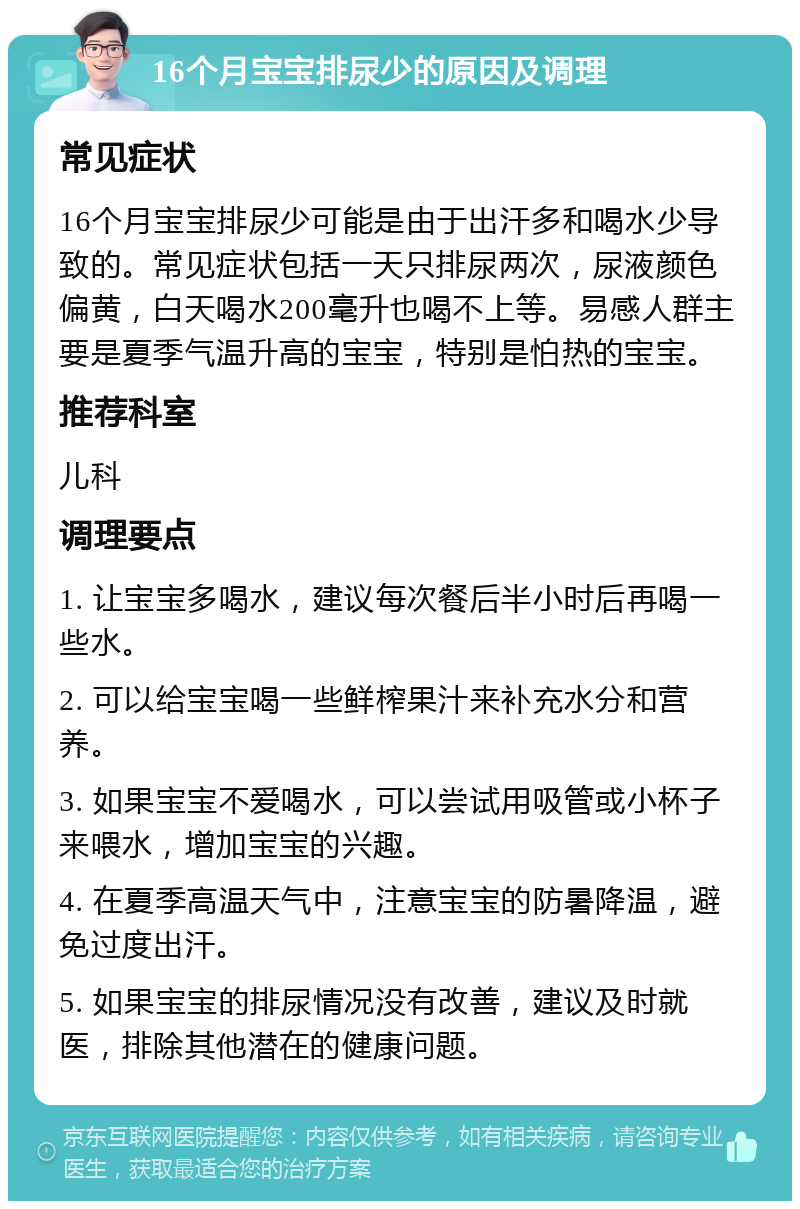 16个月宝宝排尿少的原因及调理 常见症状 16个月宝宝排尿少可能是由于出汗多和喝水少导致的。常见症状包括一天只排尿两次，尿液颜色偏黄，白天喝水200毫升也喝不上等。易感人群主要是夏季气温升高的宝宝，特别是怕热的宝宝。 推荐科室 儿科 调理要点 1. 让宝宝多喝水，建议每次餐后半小时后再喝一些水。 2. 可以给宝宝喝一些鲜榨果汁来补充水分和营养。 3. 如果宝宝不爱喝水，可以尝试用吸管或小杯子来喂水，增加宝宝的兴趣。 4. 在夏季高温天气中，注意宝宝的防暑降温，避免过度出汗。 5. 如果宝宝的排尿情况没有改善，建议及时就医，排除其他潜在的健康问题。