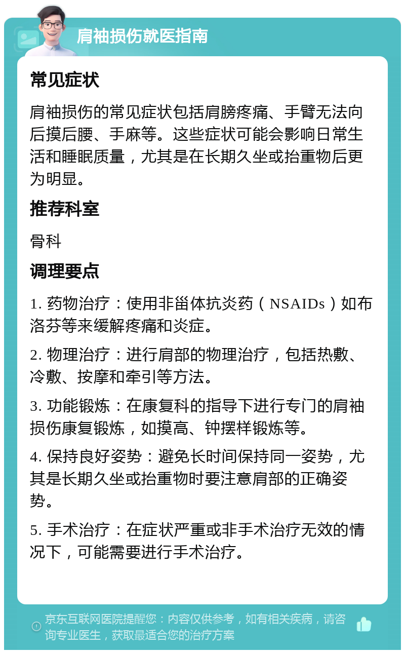 肩袖损伤就医指南 常见症状 肩袖损伤的常见症状包括肩膀疼痛、手臂无法向后摸后腰、手麻等。这些症状可能会影响日常生活和睡眠质量，尤其是在长期久坐或抬重物后更为明显。 推荐科室 骨科 调理要点 1. 药物治疗：使用非甾体抗炎药（NSAIDs）如布洛芬等来缓解疼痛和炎症。 2. 物理治疗：进行肩部的物理治疗，包括热敷、冷敷、按摩和牵引等方法。 3. 功能锻炼：在康复科的指导下进行专门的肩袖损伤康复锻炼，如摸高、钟摆样锻炼等。 4. 保持良好姿势：避免长时间保持同一姿势，尤其是长期久坐或抬重物时要注意肩部的正确姿势。 5. 手术治疗：在症状严重或非手术治疗无效的情况下，可能需要进行手术治疗。