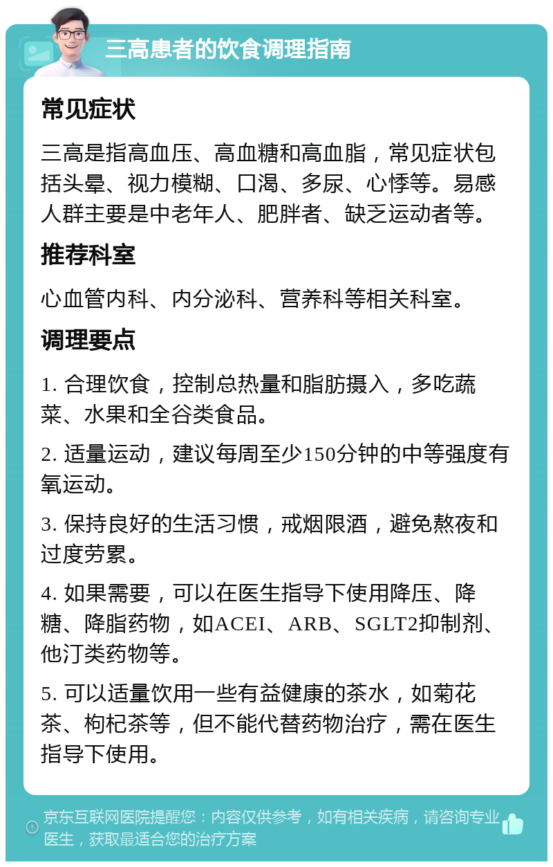 三高患者的饮食调理指南 常见症状 三高是指高血压、高血糖和高血脂，常见症状包括头晕、视力模糊、口渴、多尿、心悸等。易感人群主要是中老年人、肥胖者、缺乏运动者等。 推荐科室 心血管内科、内分泌科、营养科等相关科室。 调理要点 1. 合理饮食，控制总热量和脂肪摄入，多吃蔬菜、水果和全谷类食品。 2. 适量运动，建议每周至少150分钟的中等强度有氧运动。 3. 保持良好的生活习惯，戒烟限酒，避免熬夜和过度劳累。 4. 如果需要，可以在医生指导下使用降压、降糖、降脂药物，如ACEI、ARB、SGLT2抑制剂、他汀类药物等。 5. 可以适量饮用一些有益健康的茶水，如菊花茶、枸杞茶等，但不能代替药物治疗，需在医生指导下使用。