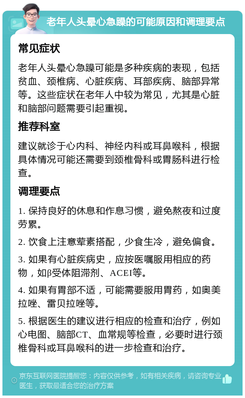 老年人头晕心急躁的可能原因和调理要点 常见症状 老年人头晕心急躁可能是多种疾病的表现，包括贫血、颈椎病、心脏疾病、耳部疾病、脑部异常等。这些症状在老年人中较为常见，尤其是心脏和脑部问题需要引起重视。 推荐科室 建议就诊于心内科、神经内科或耳鼻喉科，根据具体情况可能还需要到颈椎骨科或胃肠科进行检查。 调理要点 1. 保持良好的休息和作息习惯，避免熬夜和过度劳累。 2. 饮食上注意荤素搭配，少食生冷，避免偏食。 3. 如果有心脏疾病史，应按医嘱服用相应的药物，如β受体阻滞剂、ACEI等。 4. 如果有胃部不适，可能需要服用胃药，如奥美拉唑、雷贝拉唑等。 5. 根据医生的建议进行相应的检查和治疗，例如心电图、脑部CT、血常规等检查，必要时进行颈椎骨科或耳鼻喉科的进一步检查和治疗。