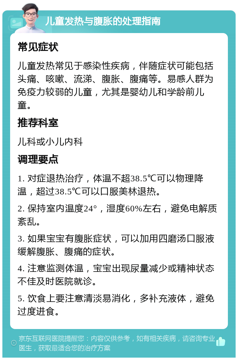 儿童发热与腹胀的处理指南 常见症状 儿童发热常见于感染性疾病，伴随症状可能包括头痛、咳嗽、流涕、腹胀、腹痛等。易感人群为免疫力较弱的儿童，尤其是婴幼儿和学龄前儿童。 推荐科室 儿科或小儿内科 调理要点 1. 对症退热治疗，体温不超38.5℃可以物理降温，超过38.5℃可以口服美林退热。 2. 保持室内温度24°，湿度60%左右，避免电解质紊乱。 3. 如果宝宝有腹胀症状，可以加用四磨汤口服液缓解腹胀、腹痛的症状。 4. 注意监测体温，宝宝出现尿量减少或精神状态不佳及时医院就诊。 5. 饮食上要注意清淡易消化，多补充液体，避免过度进食。