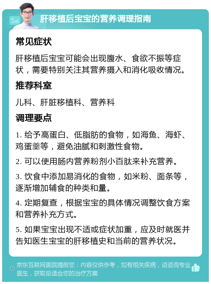 肝移植后宝宝的营养调理指南 常见症状 肝移植后宝宝可能会出现腹水、食欲不振等症状，需要特别关注其营养摄入和消化吸收情况。 推荐科室 儿科、肝脏移植科、营养科 调理要点 1. 给予高蛋白、低脂肪的食物，如海鱼、海虾、鸡蛋羹等，避免油腻和刺激性食物。 2. 可以使用肠内营养粉剂小百肽来补充营养。 3. 饮食中添加易消化的食物，如米粉、面条等，逐渐增加辅食的种类和量。 4. 定期复查，根据宝宝的具体情况调整饮食方案和营养补充方式。 5. 如果宝宝出现不适或症状加重，应及时就医并告知医生宝宝的肝移植史和当前的营养状况。