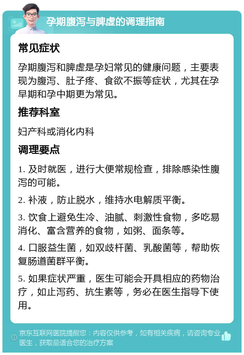 孕期腹泻与脾虚的调理指南 常见症状 孕期腹泻和脾虚是孕妇常见的健康问题，主要表现为腹泻、肚子疼、食欲不振等症状，尤其在孕早期和孕中期更为常见。 推荐科室 妇产科或消化内科 调理要点 1. 及时就医，进行大便常规检查，排除感染性腹泻的可能。 2. 补液，防止脱水，维持水电解质平衡。 3. 饮食上避免生冷、油腻、刺激性食物，多吃易消化、富含营养的食物，如粥、面条等。 4. 口服益生菌，如双歧杆菌、乳酸菌等，帮助恢复肠道菌群平衡。 5. 如果症状严重，医生可能会开具相应的药物治疗，如止泻药、抗生素等，务必在医生指导下使用。